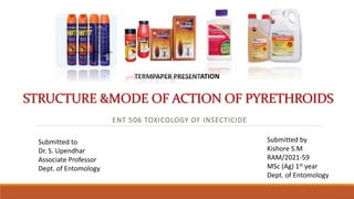STRUCTURE &MODE OF ACTION OF PYRETHROIDS
ENT 506 TOXICOLOGY OF INSECTICIDE
TERMPAPER PRESENTATION
Submitted to
Dr. S. Upendhar
Associate Professor
Dept. of Entomology
Submitted by
Kishore S.M
RAM/2021-59
MSc (Ag) 1st year
Dept. of Entomology
 