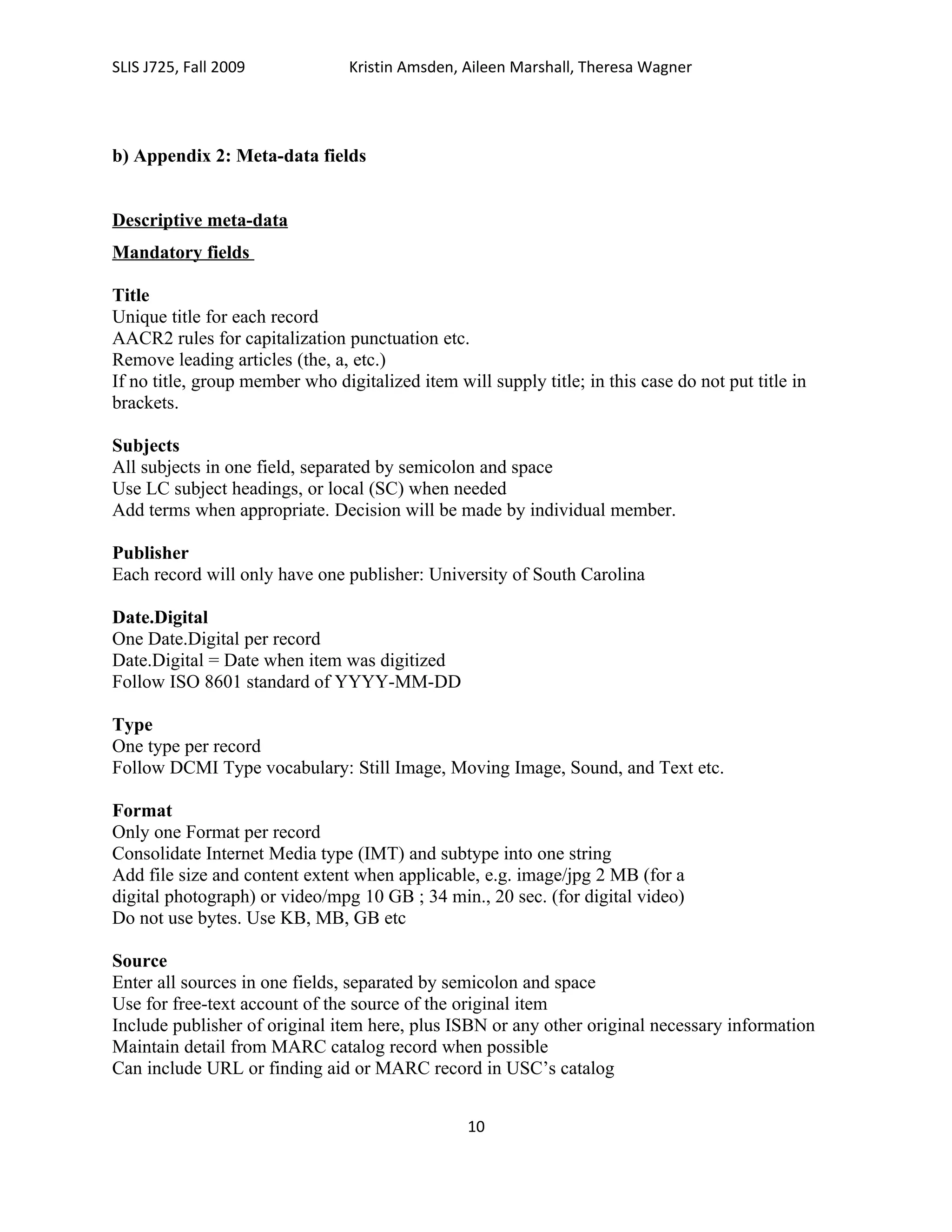 SLIS J725, Fall 2009             Kristin Amsden, Aileen Marshall, Theresa Wagner




b) Appendix 2: Meta-data fields


Descriptive meta-data
Mandatory fields

Title
Unique title for each record
AACR2 rules for capitalization punctuation etc.
Remove leading articles (the, a, etc.)
If no title, group member who digitalized item will supply title; in this case do not put title in
brackets.

Subjects
All subjects in one field, separated by semicolon and space
Use LC subject headings, or local (SC) when needed
Add terms when appropriate. Decision will be made by individual member.

Publisher
Each record will only have one publisher: University of South Carolina

Date.Digital
One Date.Digital per record
Date.Digital = Date when item was digitized
Follow ISO 8601 standard of YYYY-MM-DD

Type
One type per record
Follow DCMI Type vocabulary: Still Image, Moving Image, Sound, and Text etc.

Format
Only one Format per record
Consolidate Internet Media type (IMT) and subtype into one string
Add file size and content extent when applicable, e.g. image/jpg 2 MB (for a
digital photograph) or video/mpg 10 GB ; 34 min., 20 sec. (for digital video)
Do not use bytes. Use KB, MB, GB etc

Source
Enter all sources in one fields, separated by semicolon and space
Use for free-text account of the source of the original item
Include publisher of original item here, plus ISBN or any other original necessary information
Maintain detail from MARC catalog record when possible
Can include URL or finding aid or MARC record in USC’s catalog


                                                  10
 