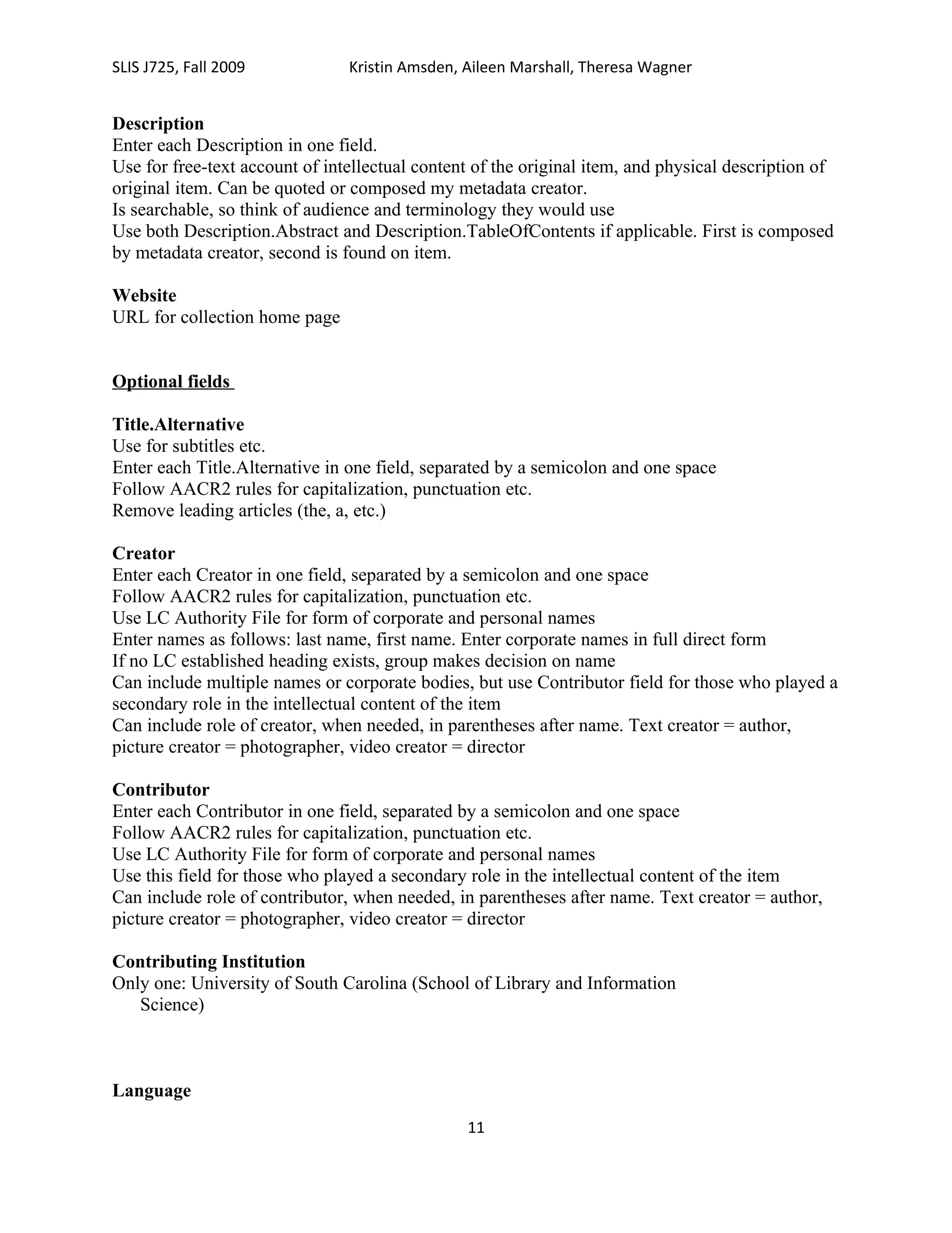 SLIS J725, Fall 2009            Kristin Amsden, Aileen Marshall, Theresa Wagner


Description
Enter each Description in one field.
Use for free-text account of intellectual content of the original item, and physical description of
original item. Can be quoted or composed my metadata creator.
Is searchable, so think of audience and terminology they would use
Use both Description.Abstract and Description.TableOfContents if applicable. First is composed
by metadata creator, second is found on item.

Website
URL for collection home page


Optional fields

Title.Alternative
Use for subtitles etc.
Enter each Title.Alternative in one field, separated by a semicolon and one space
Follow AACR2 rules for capitalization, punctuation etc.
Remove leading articles (the, a, etc.)

Creator
Enter each Creator in one field, separated by a semicolon and one space
Follow AACR2 rules for capitalization, punctuation etc.
Use LC Authority File for form of corporate and personal names
Enter names as follows: last name, first name. Enter corporate names in full direct form
If no LC established heading exists, group makes decision on name
Can include multiple names or corporate bodies, but use Contributor field for those who played a
secondary role in the intellectual content of the item
Can include role of creator, when needed, in parentheses after name. Text creator = author,
picture creator = photographer, video creator = director

Contributor
Enter each Contributor in one field, separated by a semicolon and one space
Follow AACR2 rules for capitalization, punctuation etc.
Use LC Authority File for form of corporate and personal names
Use this field for those who played a secondary role in the intellectual content of the item
Can include role of contributor, when needed, in parentheses after name. Text creator = author,
picture creator = photographer, video creator = director

Contributing Institution
Only one: University of South Carolina (School of Library and Information
   Science)



Language
                                                11
 