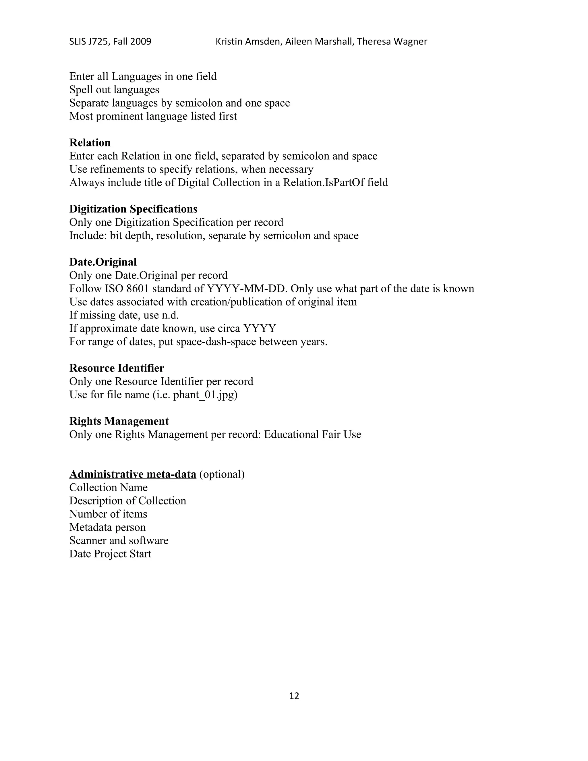 SLIS J725, Fall 2009            Kristin Amsden, Aileen Marshall, Theresa Wagner


Enter all Languages in one field
Spell out languages
Separate languages by semicolon and one space
Most prominent language listed first

Relation
Enter each Relation in one field, separated by semicolon and space
Use refinements to specify relations, when necessary
Always include title of Digital Collection in a Relation.IsPartOf field

Digitization Specifications
Only one Digitization Specification per record
Include: bit depth, resolution, separate by semicolon and space

Date.Original
Only one Date.Original per record
Follow ISO 8601 standard of YYYY-MM-DD. Only use what part of the date is known
Use dates associated with creation/publication of original item
If missing date, use n.d.
If approximate date known, use circa YYYY
For range of dates, put space-dash-space between years.

Resource Identifier
Only one Resource Identifier per record
Use for file name (i.e. phant_01.jpg)

Rights Management
Only one Rights Management per record: Educational Fair Use


Administrative meta-data (optional)
Collection Name
Description of Collection
Number of items
Metadata person
Scanner and software
Date Project Start




                                                12
 