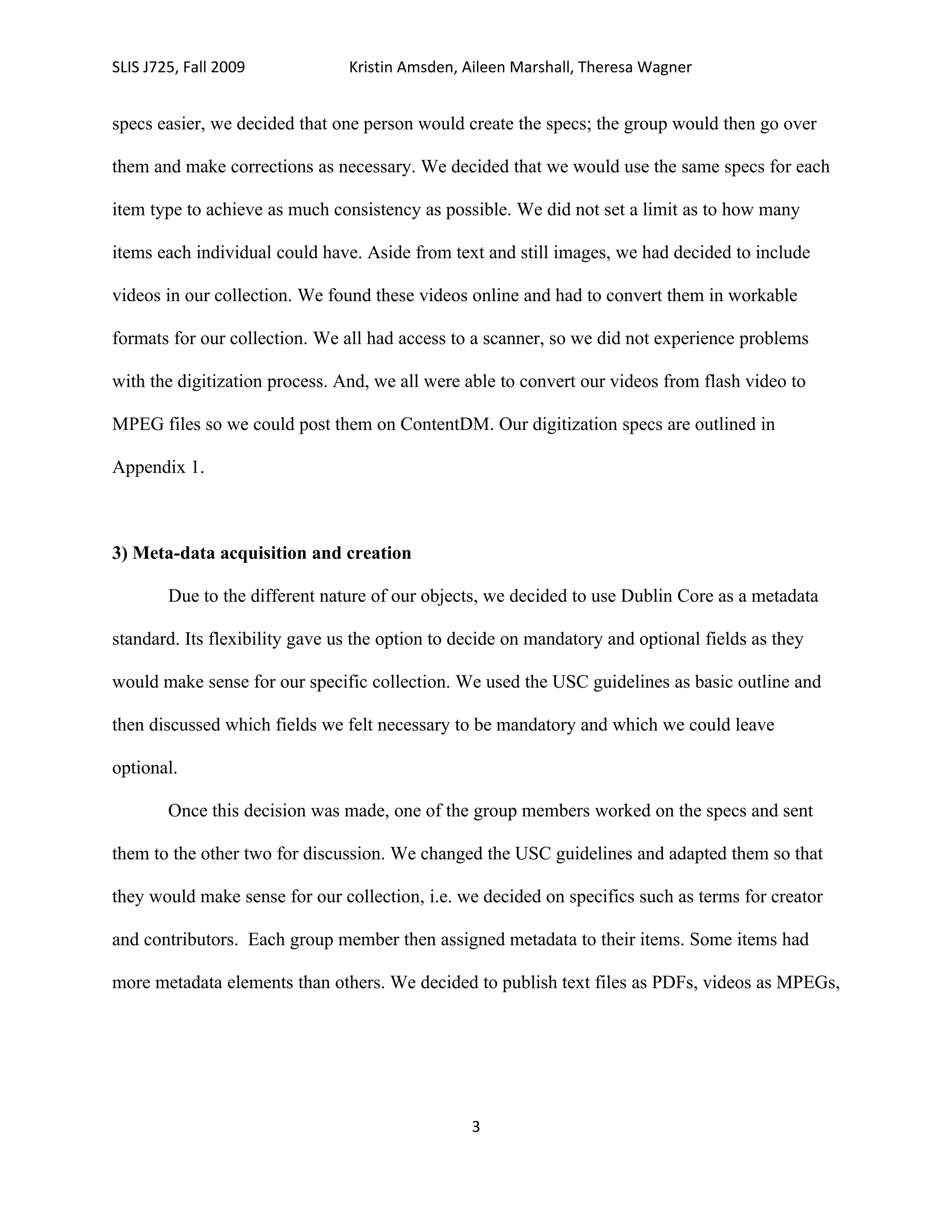 SLIS J725, Fall 2009            Kristin Amsden, Aileen Marshall, Theresa Wagner


specs easier, we decided that one person would create the specs; the group would then go over

them and make corrections as necessary. We decided that we would use the same specs for each

item type to achieve as much consistency as possible. We did not set a limit as to how many

items each individual could have. Aside from text and still images, we had decided to include

videos in our collection. We found these videos online and had to convert them in workable

formats for our collection. We all had access to a scanner, so we did not experience problems

with the digitization process. And, we all were able to convert our videos from flash video to

MPEG files so we could post them on ContentDM. Our digitization specs are outlined in

Appendix 1.



3) Meta-data acquisition and creation

        Due to the different nature of our objects, we decided to use Dublin Core as a metadata

standard. Its flexibility gave us the option to decide on mandatory and optional fields as they

would make sense for our specific collection. We used the USC guidelines as basic outline and

then discussed which fields we felt necessary to be mandatory and which we could leave

optional.

        Once this decision was made, one of the group members worked on the specs and sent

them to the other two for discussion. We changed the USC guidelines and adapted them so that

they would make sense for our collection, i.e. we decided on specifics such as terms for creator

and contributors. Each group member then assigned metadata to their items. Some items had

more metadata elements than others. We decided to publish text files as PDFs, videos as MPEGs,




                                                 3
 