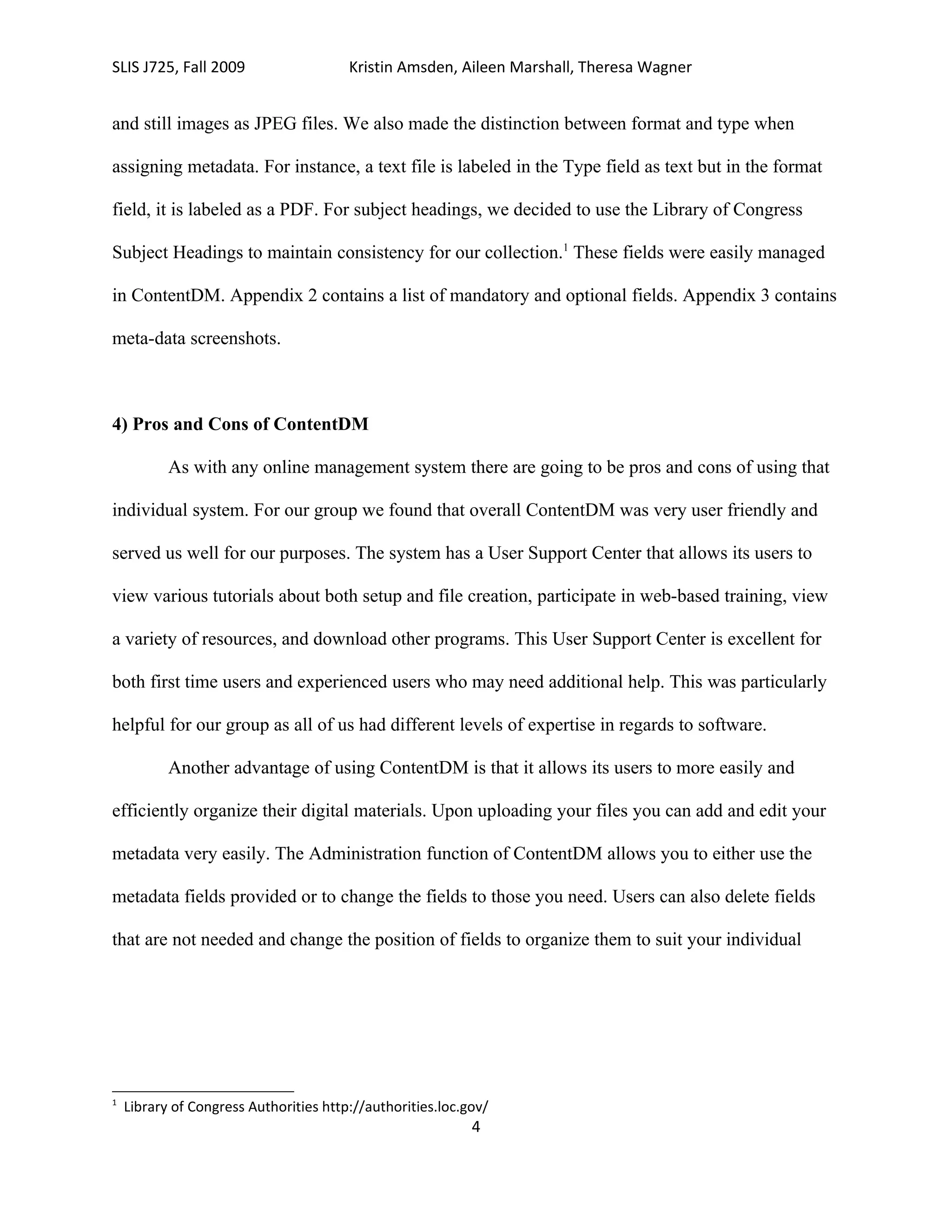 SLIS J725, Fall 2009                    Kristin Amsden, Aileen Marshall, Theresa Wagner


and still images as JPEG files. We also made the distinction between format and type when

assigning metadata. For instance, a text file is labeled in the Type field as text but in the format

field, it is labeled as a PDF. For subject headings, we decided to use the Library of Congress

Subject Headings to maintain consistency for our collection.1 These fields were easily managed

in ContentDM. Appendix 2 contains a list of mandatory and optional fields. Appendix 3 contains

meta-data screenshots.



4) Pros and Cons of ContentDM

           As with any online management system there are going to be pros and cons of using that

individual system. For our group we found that overall ContentDM was very user friendly and

served us well for our purposes. The system has a User Support Center that allows its users to

view various tutorials about both setup and file creation, participate in web-based training, view

a variety of resources, and download other programs. This User Support Center is excellent for

both first time users and experienced users who may need additional help. This was particularly

helpful for our group as all of us had different levels of expertise in regards to software.

           Another advantage of using ContentDM is that it allows its users to more easily and

efficiently organize their digital materials. Upon uploading your files you can add and edit your

metadata very easily. The Administration function of ContentDM allows you to either use the

metadata fields provided or to change the fields to those you need. Users can also delete fields

that are not needed and change the position of fields to organize them to suit your individual




1
    Library of Congress Authorities http://authorities.loc.gov/
                                                            4
 