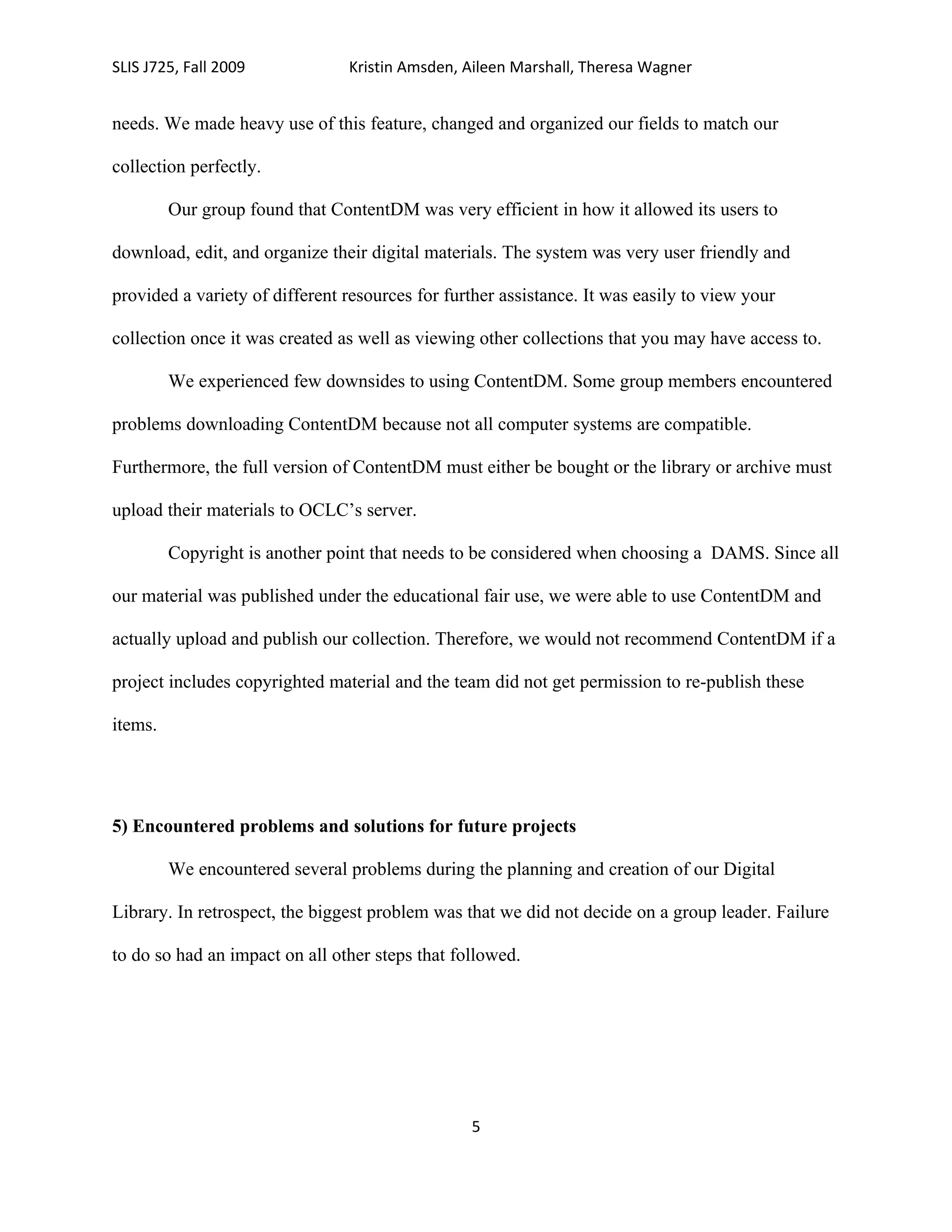SLIS J725, Fall 2009            Kristin Amsden, Aileen Marshall, Theresa Wagner


needs. We made heavy use of this feature, changed and organized our fields to match our

collection perfectly.

         Our group found that ContentDM was very efficient in how it allowed its users to

download, edit, and organize their digital materials. The system was very user friendly and

provided a variety of different resources for further assistance. It was easily to view your

collection once it was created as well as viewing other collections that you may have access to.

         We experienced few downsides to using ContentDM. Some group members encountered

problems downloading ContentDM because not all computer systems are compatible.

Furthermore, the full version of ContentDM must either be bought or the library or archive must

upload their materials to OCLC’s server.

         Copyright is another point that needs to be considered when choosing a DAMS. Since all

our material was published under the educational fair use, we were able to use ContentDM and

actually upload and publish our collection. Therefore, we would not recommend ContentDM if a

project includes copyrighted material and the team did not get permission to re-publish these

items.




5) Encountered problems and solutions for future projects

         We encountered several problems during the planning and creation of our Digital

Library. In retrospect, the biggest problem was that we did not decide on a group leader. Failure

to do so had an impact on all other steps that followed.




                                                 5
 