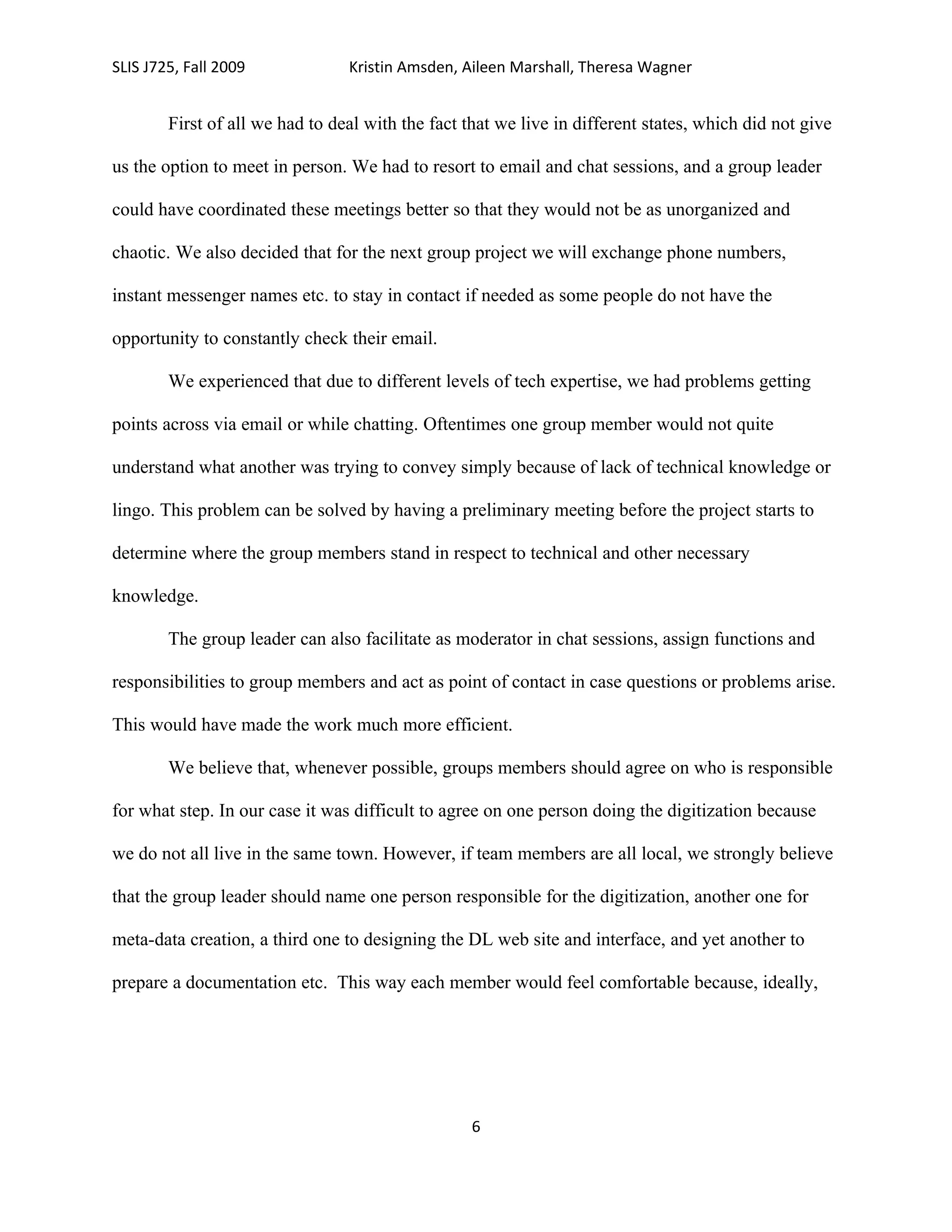 SLIS J725, Fall 2009             Kristin Amsden, Aileen Marshall, Theresa Wagner


        First of all we had to deal with the fact that we live in different states, which did not give

us the option to meet in person. We had to resort to email and chat sessions, and a group leader

could have coordinated these meetings better so that they would not be as unorganized and

chaotic. We also decided that for the next group project we will exchange phone numbers,

instant messenger names etc. to stay in contact if needed as some people do not have the

opportunity to constantly check their email.

        We experienced that due to different levels of tech expertise, we had problems getting

points across via email or while chatting. Oftentimes one group member would not quite

understand what another was trying to convey simply because of lack of technical knowledge or

lingo. This problem can be solved by having a preliminary meeting before the project starts to

determine where the group members stand in respect to technical and other necessary

knowledge.

        The group leader can also facilitate as moderator in chat sessions, assign functions and

responsibilities to group members and act as point of contact in case questions or problems arise.

This would have made the work much more efficient.

        We believe that, whenever possible, groups members should agree on who is responsible

for what step. In our case it was difficult to agree on one person doing the digitization because

we do not all live in the same town. However, if team members are all local, we strongly believe

that the group leader should name one person responsible for the digitization, another one for

meta-data creation, a third one to designing the DL web site and interface, and yet another to

prepare a documentation etc. This way each member would feel comfortable because, ideally,




                                                   6
 