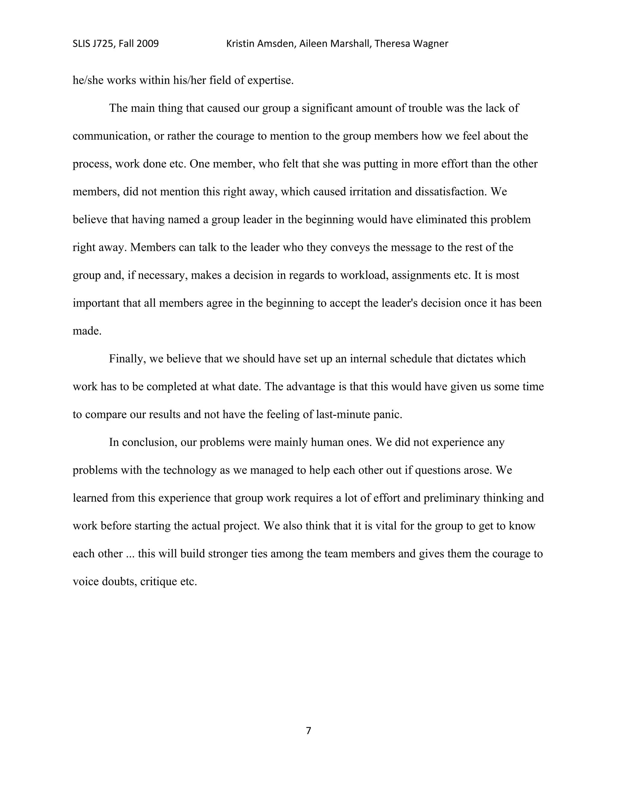 SLIS J725, Fall 2009             Kristin Amsden, Aileen Marshall, Theresa Wagner


he/she works within his/her field of expertise.

        The main thing that caused our group a significant amount of trouble was the lack of

communication, or rather the courage to mention to the group members how we feel about the

process, work done etc. One member, who felt that she was putting in more effort than the other

members, did not mention this right away, which caused irritation and dissatisfaction. We

believe that having named a group leader in the beginning would have eliminated this problem

right away. Members can talk to the leader who they conveys the message to the rest of the

group and, if necessary, makes a decision in regards to workload, assignments etc. It is most

important that all members agree in the beginning to accept the leader's decision once it has been

made.

        Finally, we believe that we should have set up an internal schedule that dictates which

work has to be completed at what date. The advantage is that this would have given us some time

to compare our results and not have the feeling of last-minute panic.

        In conclusion, our problems were mainly human ones. We did not experience any

problems with the technology as we managed to help each other out if questions arose. We

learned from this experience that group work requires a lot of effort and preliminary thinking and

work before starting the actual project. We also think that it is vital for the group to get to know

each other ... this will build stronger ties among the team members and gives them the courage to

voice doubts, critique etc.




                                                  7
 