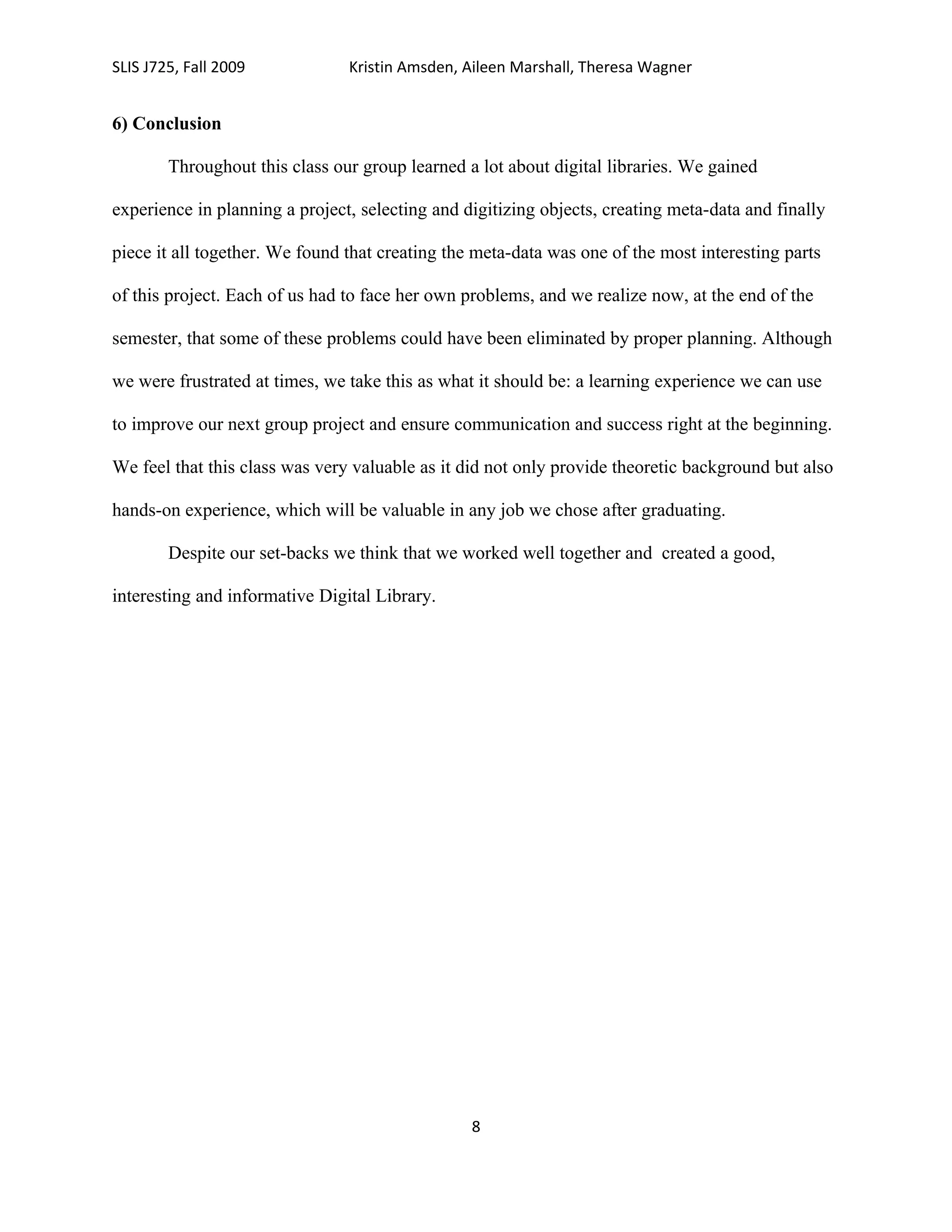 SLIS J725, Fall 2009            Kristin Amsden, Aileen Marshall, Theresa Wagner


6) Conclusion

        Throughout this class our group learned a lot about digital libraries. We gained

experience in planning a project, selecting and digitizing objects, creating meta-data and finally

piece it all together. We found that creating the meta-data was one of the most interesting parts

of this project. Each of us had to face her own problems, and we realize now, at the end of the

semester, that some of these problems could have been eliminated by proper planning. Although

we were frustrated at times, we take this as what it should be: a learning experience we can use

to improve our next group project and ensure communication and success right at the beginning.

We feel that this class was very valuable as it did not only provide theoretic background but also

hands-on experience, which will be valuable in any job we chose after graduating.

        Despite our set-backs we think that we worked well together and created a good,

interesting and informative Digital Library.




                                                 8
 