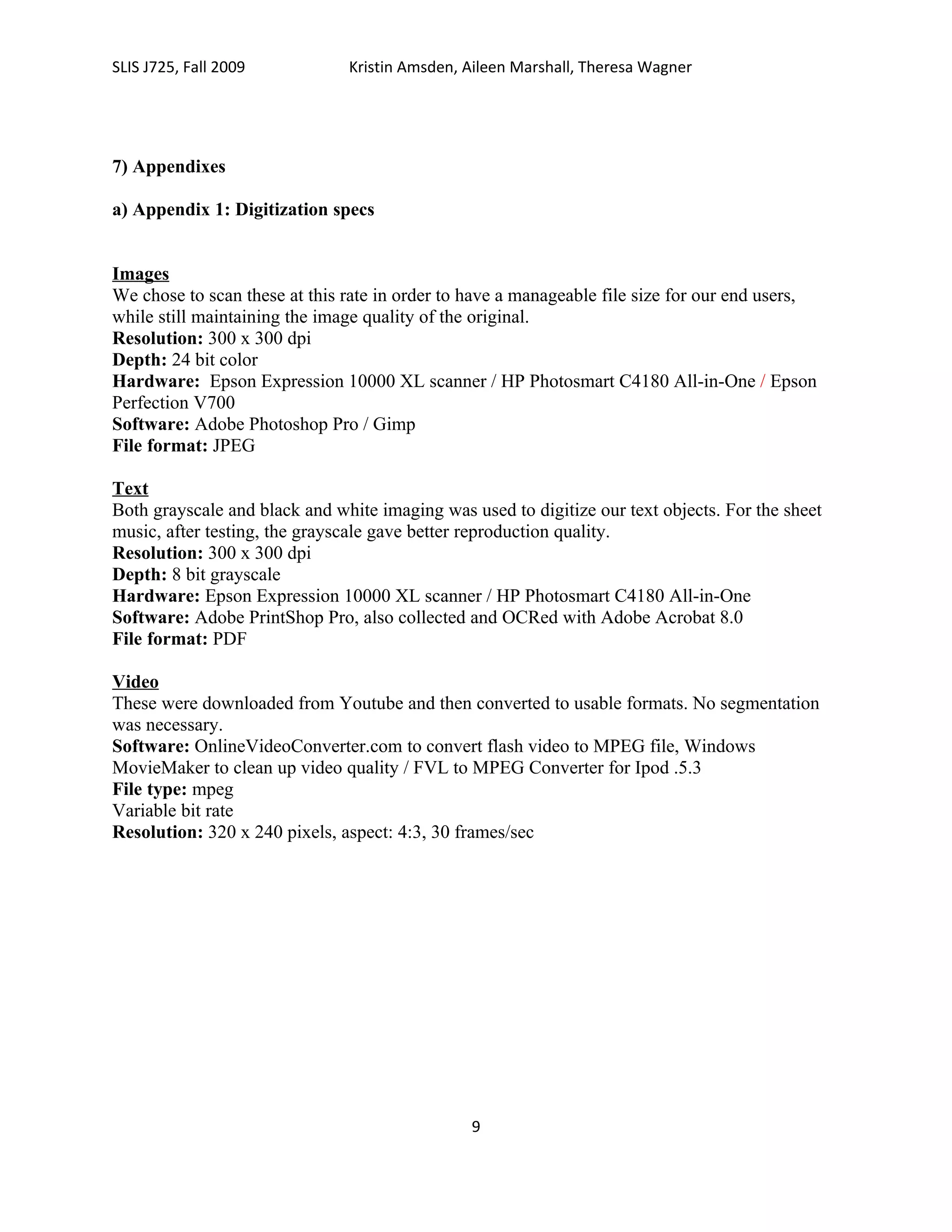 SLIS J725, Fall 2009           Kristin Amsden, Aileen Marshall, Theresa Wagner




7) Appendixes

a) Appendix 1: Digitization specs


Images
We chose to scan these at this rate in order to have a manageable file size for our end users,
while still maintaining the image quality of the original.
Resolution: 300 x 300 dpi
Depth: 24 bit color
Hardware: Epson Expression 10000 XL scanner / HP Photosmart C4180 All-in-One / Epson
Perfection V700
Software: Adobe Photoshop Pro / Gimp
File format: JPEG

Text
Both grayscale and black and white imaging was used to digitize our text objects. For the sheet
music, after testing, the grayscale gave better reproduction quality.
Resolution: 300 x 300 dpi
Depth: 8 bit grayscale
Hardware: Epson Expression 10000 XL scanner / HP Photosmart C4180 All-in-One
Software: Adobe PrintShop Pro, also collected and OCRed with Adobe Acrobat 8.0
File format: PDF

Video
These were downloaded from Youtube and then converted to usable formats. No segmentation
was necessary.
Software: OnlineVideoConverter.com to convert flash video to MPEG file, Windows
MovieMaker to clean up video quality / FVL to MPEG Converter for Ipod .5.3
File type: mpeg
Variable bit rate
Resolution: 320 x 240 pixels, aspect: 4:3, 30 frames/sec




                                                9
 