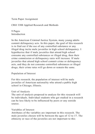 Term Paper Assignment
CRIJ 3300 Applied Research and Methods
9 Pages
Introduction
In the American Criminal Justice System, many young adults
commit delinquency acts. In this paper, the goal of this research
is to find out if the use of any controlled substance or any
illegal drug incite male juveniles in high school delinquency. I
hypothesize that if male juveniles that attend high school
consume any controlled substances or illegal drug, then their
crime commission or delinquency rates will increase. If male
juveniles that attend high school commit crime or delinquency
acts, and they do not consume controlled substances or illegal
drugs, their crime rates will go down or remain the same.
Population of Interest
For this research, the population of interest will be male
juveniles of American nationality who attend a public high
school in Chicago, Illinois.
Unit of Analysis
The unit of analysis proposed to analyze for this research will
be individuals. Individual students who get studied in a research
can be less likely to be influenced by peers or any outside
source.
Variables of Interest
Attributes of the variables are important in this research. The
male juveniles chosen will be between the ages of 12 to 17. The
ethnicity or race of the juveniles are not important to this
 