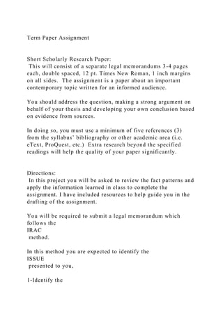 Term Paper Assignment
Short Scholarly Research Paper:
This will consist of a separate legal memorandums 3-4 pages
each, double spaced, 12 pt. Times New Roman, 1 inch margins
on all sides. The assignment is a paper about an important
contemporary topic written for an informed audience.
You should address the question, making a strong argument on
behalf of your thesis and developing your own conclusion based
on evidence from sources.
In doing so, you must use a minimum of five references (3)
from the syllabus’ bibliography or other academic area (i.e.
eText, ProQuest, etc.) Extra research beyond the specified
readings will help the quality of your paper significantly.
Directions:
In this project you will be asked to review the fact patterns and
apply the information learned in class to complete the
assignment. I have included resources to help guide you in the
drafting of the assignment.
You will be required to submit a legal memorandum which
follows the
IRAC
method.
In this method you are expected to identify the
ISSUE
presented to you,
1-Identify the
 