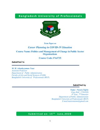 1
Term Paper on
Career Planning in COVID-19 Situation
Course Name: Politics and Management of Change in Public Sector
Organizations
Course Code: PA4735
Submitted to
M. M. Ashaduzzaman Nour
Assistant Professor
Department of Public Administration
Faculty of Arts and Social Sciences (FASS)
Bangladesh University of Professionals (BUP)
Submitted by
Name : Nusera Tajrin
Class Roll: 17161026
4th Year, 7th Semester
Department of Public Administration
Bangladesh University of Professionals (BUP)
E-mail:nuseranaomi@gmail.com
S u b m i t t e d o n : 1 5 t h
J u n e , 2 0 2 0
B a n g l a d e s h U n i v e r s i t y o f P r o f e s s i o n a l s
 
