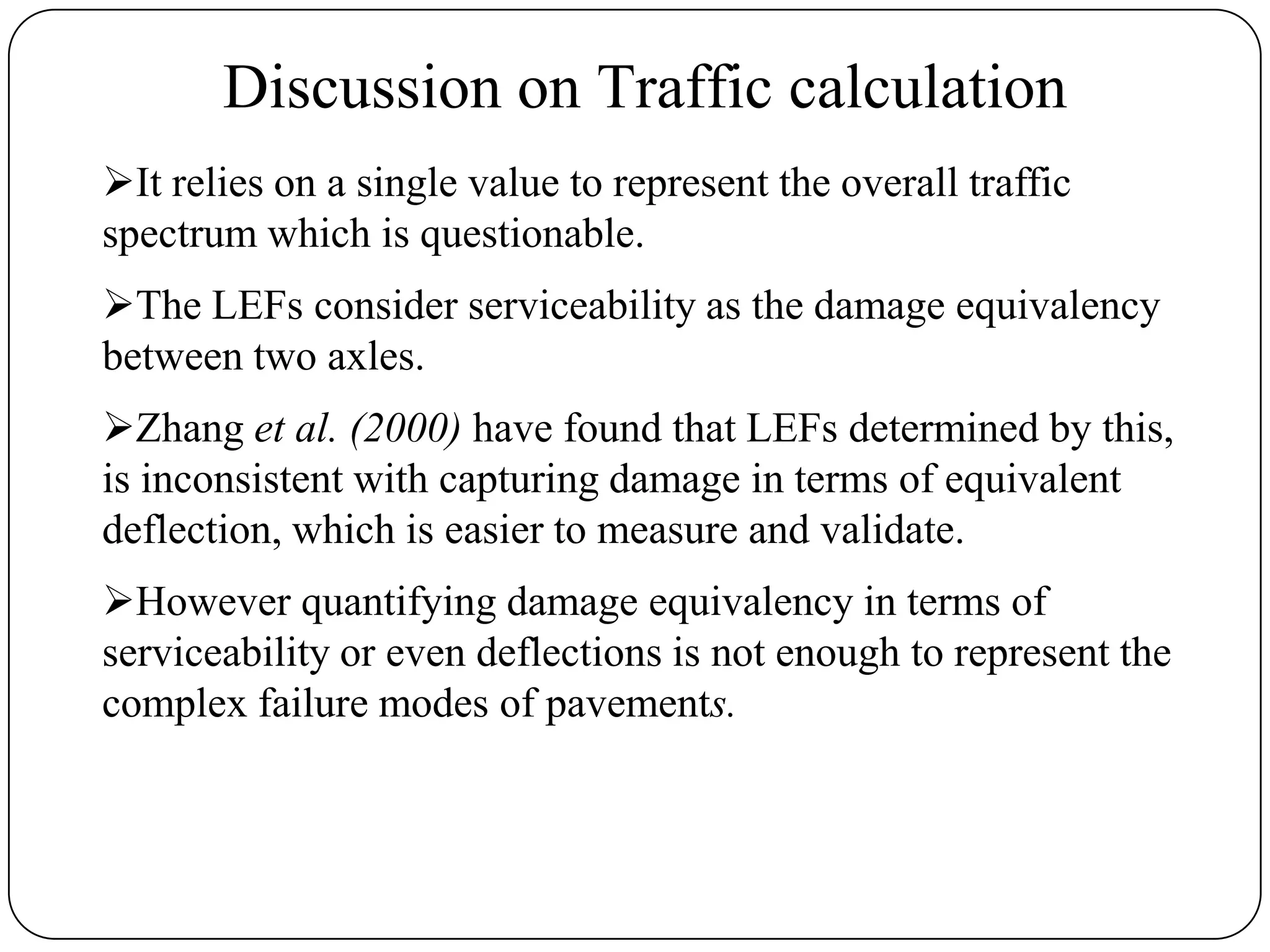 Discussion on Traffic calculation
It relies on a single value to represent the overall traffic
spectrum which is questionable.
The LEFs consider serviceability as the damage equivalency
between two axles.
Zhang et al. (2000) have found that LEFs determined by this,
is inconsistent with capturing damage in terms of equivalent
deflection, which is easier to measure and validate.
However quantifying damage equivalency in terms of
serviceability or even deflections is not enough to represent the
complex failure modes of pavements.
 