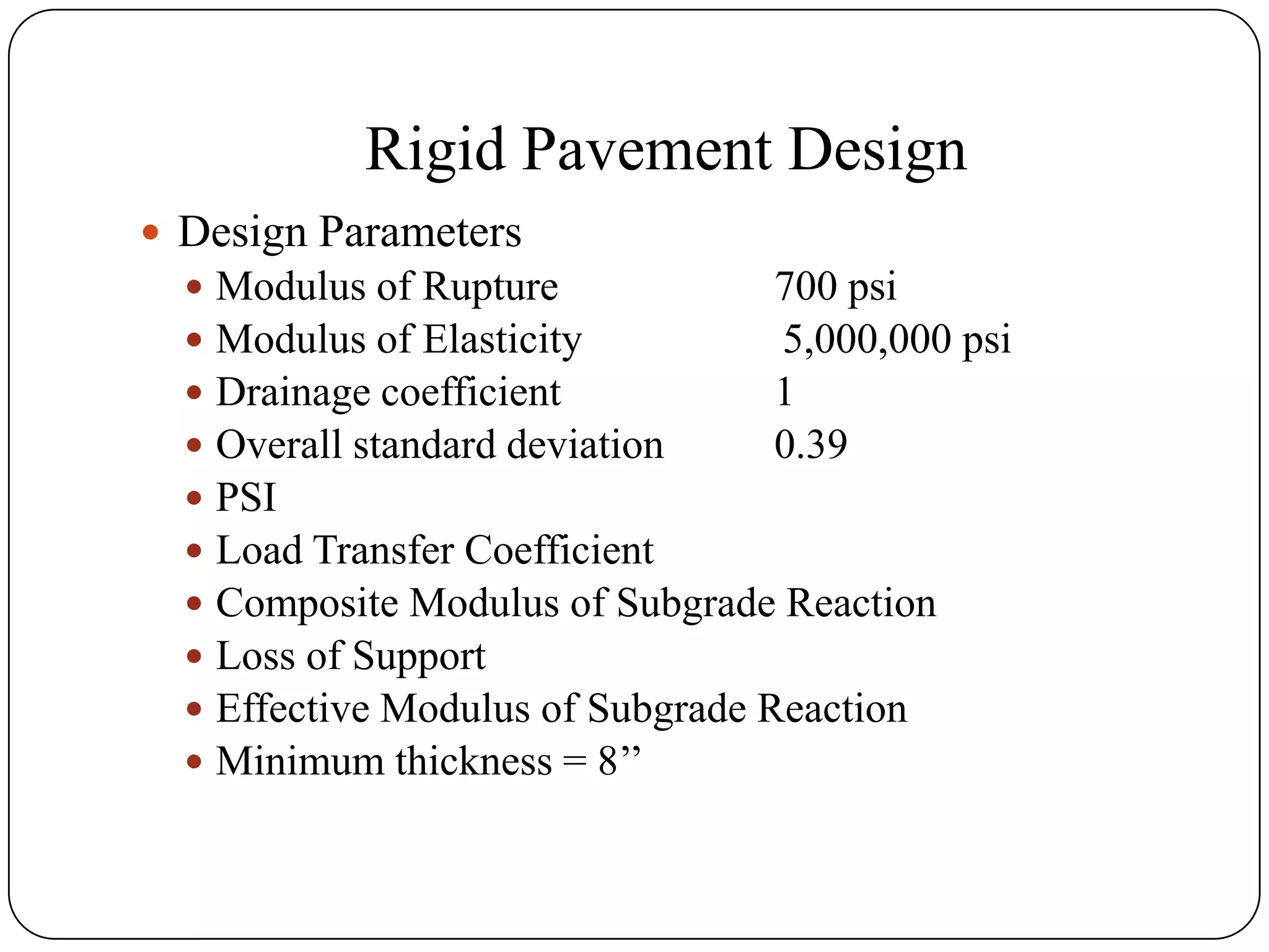 Rigid Pavement Design
 Design Parameters
 Modulus of Rupture 700 psi
 Modulus of Elasticity 5,000,000 psi
 Drainage coefficient 1
 Overall standard deviation 0.39
 PSI
 Load Transfer Coefficient
 Composite Modulus of Subgrade Reaction
 Loss of Support
 Effective Modulus of Subgrade Reaction
 Minimum thickness = 8’’
 