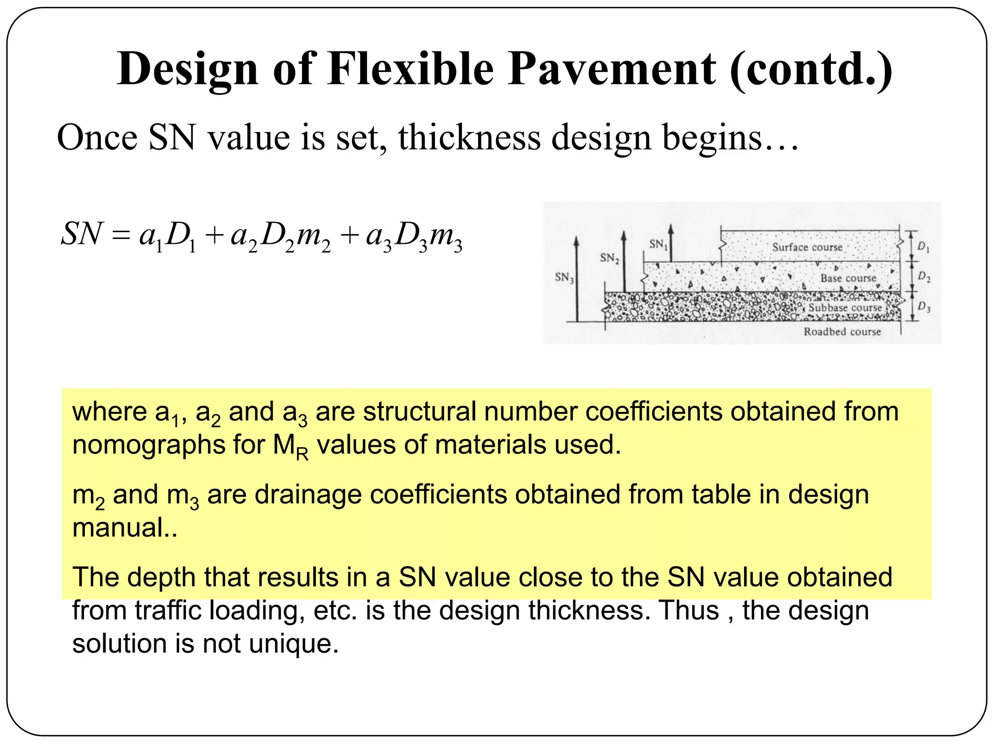 Design of Flexible Pavement (contd.)
Once SN value is set, thickness design begins…
33322211 mDamDaDaSN
where a1, a2 and a3 are structural number coefficients obtained from
nomographs for MR values of materials used.
m2 and m3 are drainage coefficients obtained from table in design
manual..
The depth that results in a SN value close to the SN value obtained
from traffic loading, etc. is the design thickness. Thus , the design
solution is not unique.
 