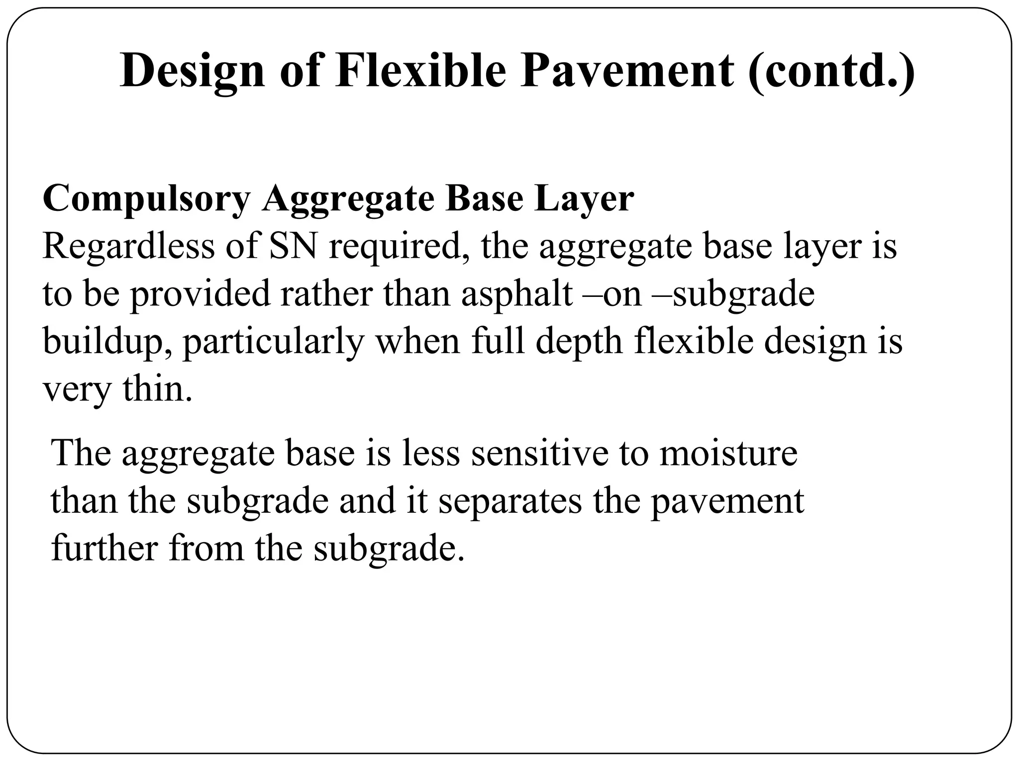 Compulsory Aggregate Base Layer
Regardless of SN required, the aggregate base layer is
to be provided rather than asphalt –on –subgrade
buildup, particularly when full depth flexible design is
very thin.
Design of Flexible Pavement (contd.)
The aggregate base is less sensitive to moisture
than the subgrade and it separates the pavement
further from the subgrade.
 