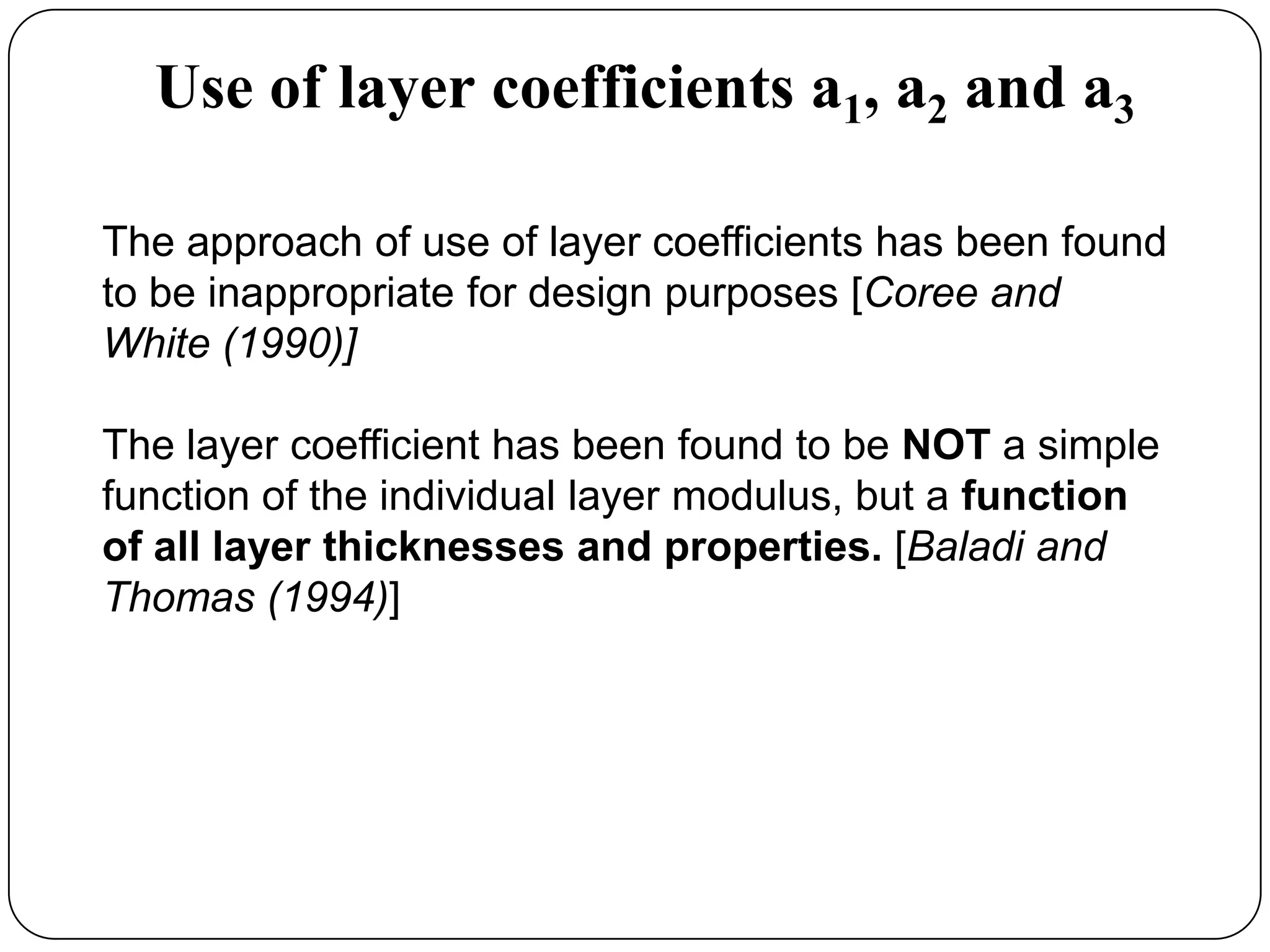 Use of layer coefficients a1, a2 and a3
The approach of use of layer coefficients has been found
to be inappropriate for design purposes [Coree and
White (1990)]
The layer coefficient has been found to be NOT a simple
function of the individual layer modulus, but a function
of all layer thicknesses and properties. [Baladi and
Thomas (1994)]
 