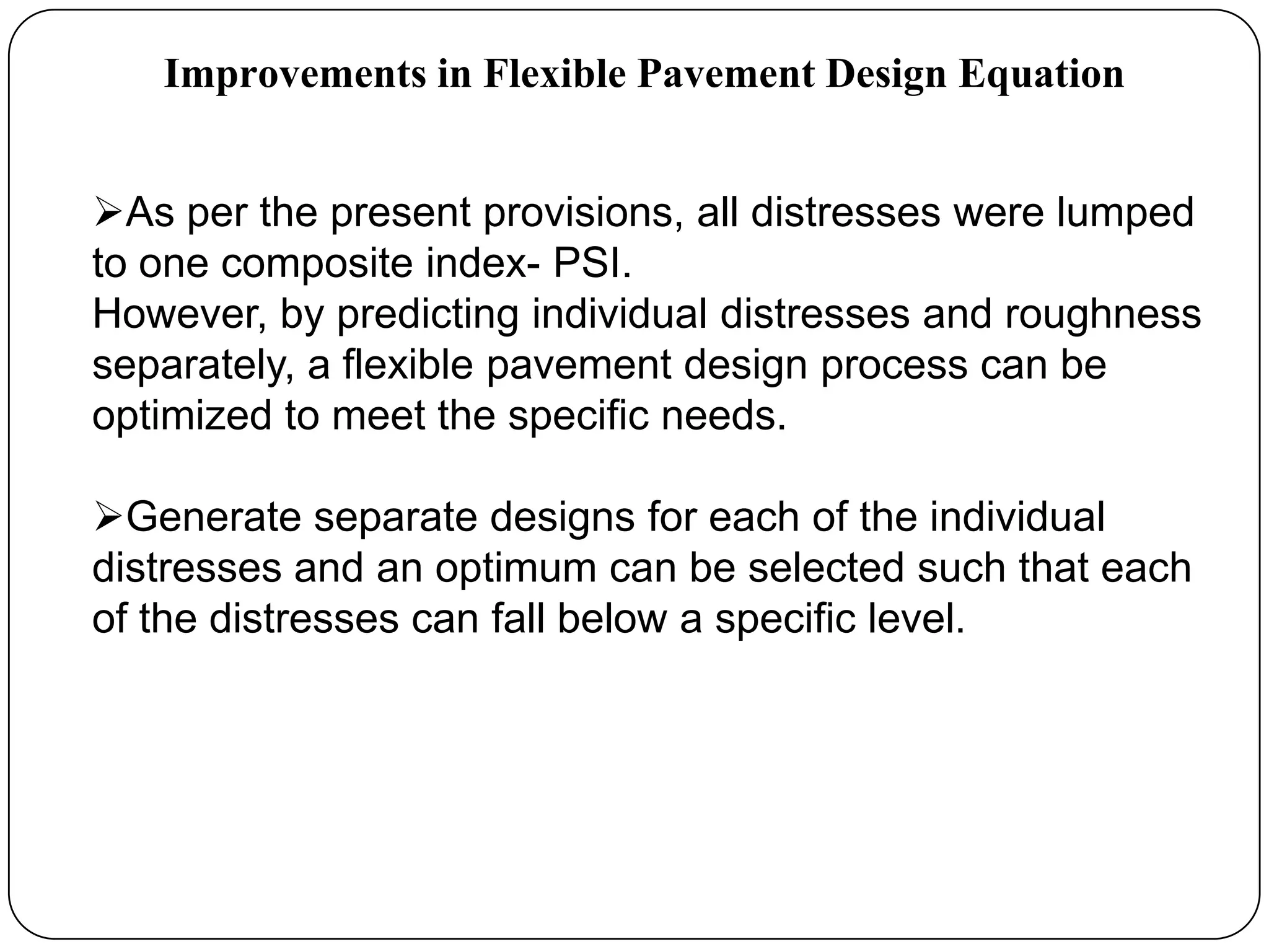 Improvements in Flexible Pavement Design Equation
As per the present provisions, all distresses were lumped
to one composite index- PSI.
However, by predicting individual distresses and roughness
separately, a flexible pavement design process can be
optimized to meet the specific needs.
Generate separate designs for each of the individual
distresses and an optimum can be selected such that each
of the distresses can fall below a specific level.
 