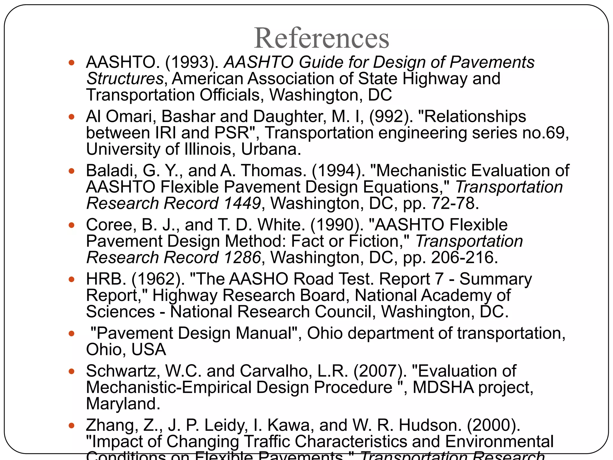 References
 AASHTO. (1993). AASHTO Guide for Design of Pavements
Structures, American Association of State Highway and
Transportation Officials, Washington, DC
 Al Omari, Bashar and Daughter, M. I, (992). "Relationships
between IRI and PSR", Transportation engineering series no.69,
University of Illinois, Urbana.
 Baladi, G. Y., and A. Thomas. (1994). "Mechanistic Evaluation of
AASHTO Flexible Pavement Design Equations," Transportation
Research Record 1449, Washington, DC, pp. 72-78.
 Coree, B. J., and T. D. White. (1990). "AASHTO Flexible
Pavement Design Method: Fact or Fiction," Transportation
Research Record 1286, Washington, DC, pp. 206-216.
 HRB. (1962). "The AASHO Road Test. Report 7 - Summary
Report," Highway Research Board, National Academy of
Sciences - National Research Council, Washington, DC.
 "Pavement Design Manual", Ohio department of transportation,
Ohio, USA
 Schwartz, W.C. and Carvalho, L.R. (2007). "Evaluation of
Mechanistic-Empirical Design Procedure ", MDSHA project,
Maryland.
 Zhang, Z., J. P. Leidy, I. Kawa, and W. R. Hudson. (2000).
"Impact of Changing Traffic Characteristics and Environmental
 