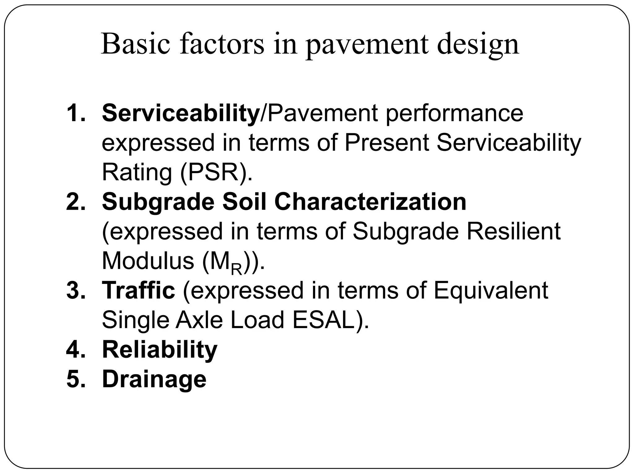 Basic factors in pavement design
1. Serviceability/Pavement performance
expressed in terms of Present Serviceability
Rating (PSR).
2. Subgrade Soil Characterization
(expressed in terms of Subgrade Resilient
Modulus (MR)).
3. Traffic (expressed in terms of Equivalent
Single Axle Load ESAL).
4. Reliability
5. Drainage
 
