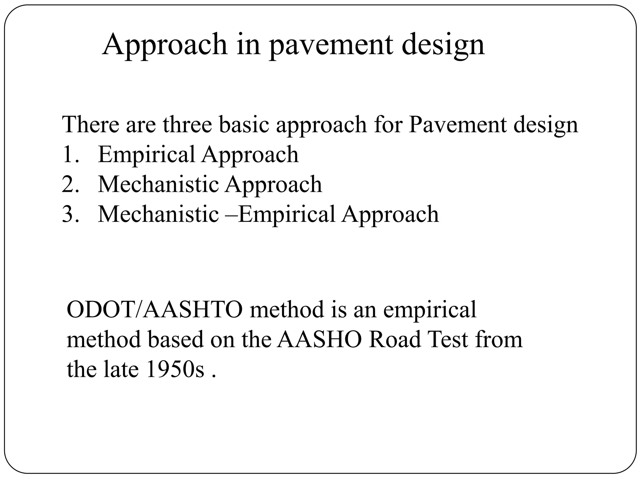 Approach in pavement design
There are three basic approach for Pavement design
1. Empirical Approach
2. Mechanistic Approach
3. Mechanistic –Empirical Approach
ODOT/AASHTO method is an empirical
method based on the AASHO Road Test from
the late 1950s .
 
