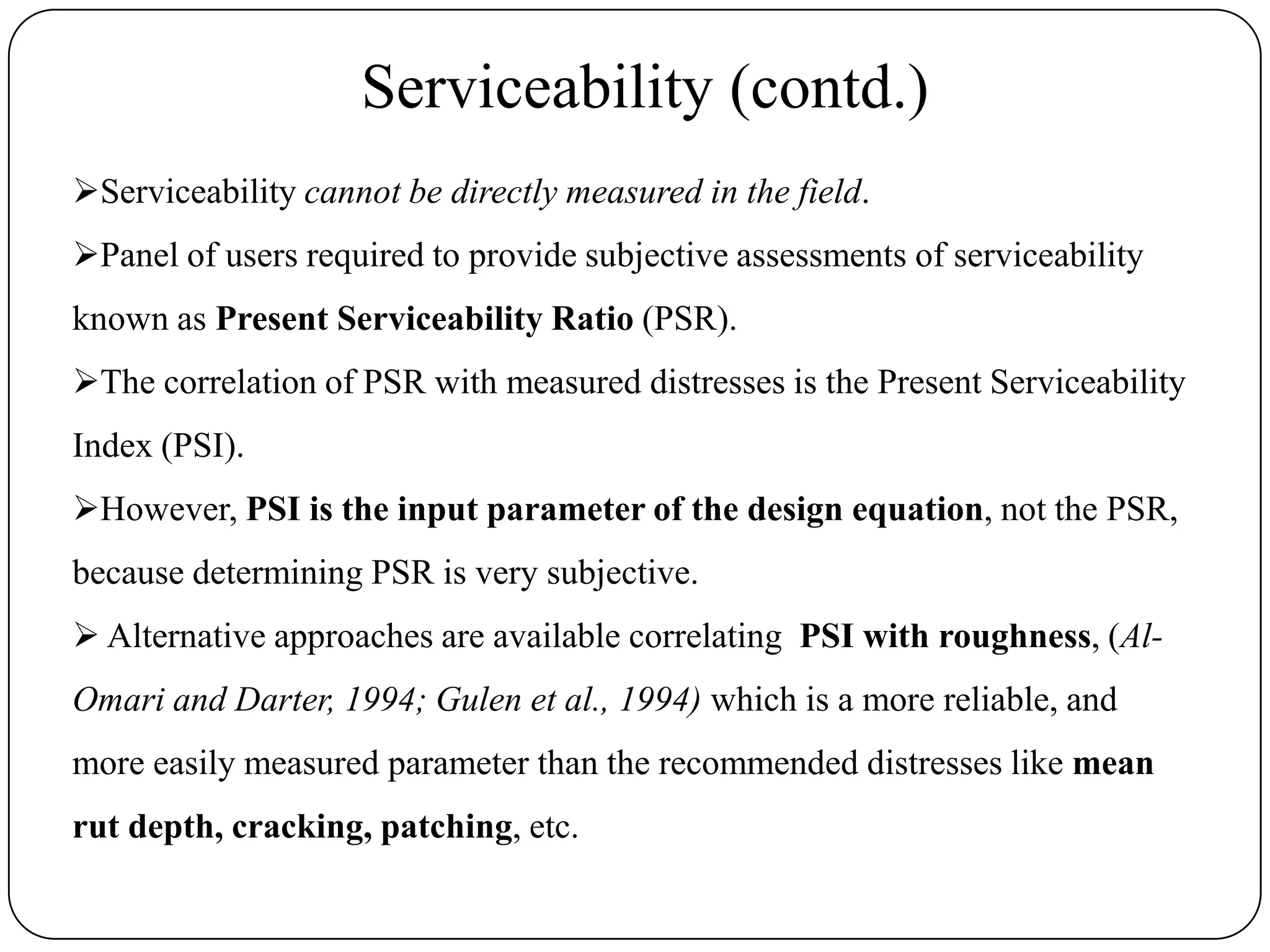 Serviceability (contd.)
Serviceability cannot be directly measured in the field.
Panel of users required to provide subjective assessments of serviceability
known as Present Serviceability Ratio (PSR).
The correlation of PSR with measured distresses is the Present Serviceability
Index (PSI).
However, PSI is the input parameter of the design equation, not the PSR,
because determining PSR is very subjective.
 Alternative approaches are available correlating PSI with roughness, (Al-
Omari and Darter, 1994; Gulen et al., 1994) which is a more reliable, and
more easily measured parameter than the recommended distresses like mean
rut depth, cracking, patching, etc.
 