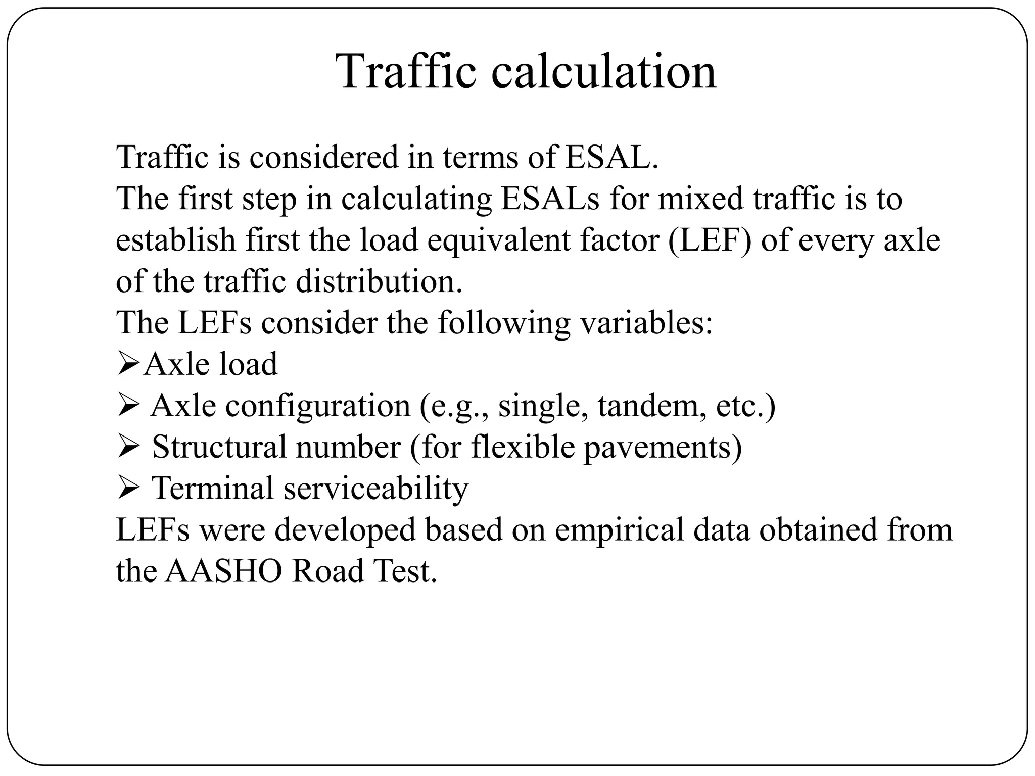 Traffic calculation
Traffic is considered in terms of ESAL.
The first step in calculating ESALs for mixed traffic is to
establish first the load equivalent factor (LEF) of every axle
of the traffic distribution.
The LEFs consider the following variables:
Axle load
 Axle configuration (e.g., single, tandem, etc.)
 Structural number (for flexible pavements)
 Terminal serviceability
LEFs were developed based on empirical data obtained from
the AASHO Road Test.
 
