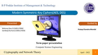 Modern Symmetric-Key Ciphers(AES, DES)
B P Poddar Institute of Management & Technology
Presented
by
Guided by
Maharaj Dey (11500117099)
Sandeep Kumar(11500117059)
Pratap Chandra Mondal
Term paper presentation
Computer Science Engineering
April – 2022
Cryptography and Network Theory 1
 