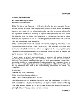 CHAPTER 1
Profile of the organization
1.1 Profile of the organization
About Global Merchants Ltd.
Global Merchants Ltd. Founded in 2003, aims to offer the client complete fashion
solution for their business. The company has expertise in both woven and Knitted
garments and therefore, is in a unique position, able to provide commercial collection for
the high street. The team is made up of highly qualities personnel and is led by its
founders who have over fifteen years experience in the business. We have in house
manufacturing capabilities as well as a select range of partner’s factories, with whom we
have built a trusted and close relationship.
Global Merchants Ltd. Work with a small, select and trusted group of facilities. These
factories have been approved by the Disney group, GAP, H&M etc. and are in total
compliance with all international labour laws and regulations. The company also has its
own manufacturing capabilities with 4000+ hand flat knitting machines at present; our
plan is to expand this is to over 5000 machines.
A woven factory is currently under construction in which we will produce denim and
cotton twill garments. Ultimately it is our aim to have knitted woven, Zipper manufacture,
and print & dye facilities, together under one roof. With our show room, sample room,
and design facilities, in the same location. The buyer has full and transparent access to
the way that we work. Currently the company employee over 4500 workers, within team
80 key personnel who work in the merchandising department and others key
department.
The founder:
01.Mohd. idris Shakur- Chairman
02.Mr. Binu K Paul- Managing Director,
03.Mr. Akhlaque Ahemed Chaudhari, Director
Having trained in fashion, worked across Europ, India and Bangladesh. In the fashion
trade we decided to set up our own company and together in 2003 we saw our first big
order. Now we have our own factory and soon we hope to have accessories, dying and
printing facilities, we’re very excited and very ambitious.
Page No. 5
 