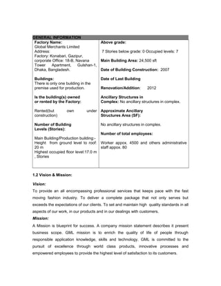 GENERAL INFORMATION
Factory Name:
Global Merchants Limited
Address:
Factory: Konabari, Gazipur,
corporate Office: 18-B, Navana
Tower Apartment, Gulshan-1,
Dhaka, Bangladesh.
Buildings:
There is only one building in the
premise used for production.
Is the building(s) owned
or rented by the Factory:
Rented(but own under
construction)
Number of Building
Levels (Stories):
Main Building/Production building:-
Height from ground level to roof:
20 m
Highest occupied floor level:17.0 m
, Stories
Above grade:
7 Stories below grade: 0 Occupied levels: 7
Main Building Area: 24,500 sft
Date of Building Construction: 2007
Date of Last Building
Renovation/Addition: 2012
Ancillary Structures in
Complex: No ancillary structures in complex.
Approximate Ancillary
Structures Area (SF):
No ancillary structures in complex.
Number of total employees:
Worker appox. 4500 and others administrative
staff appox. 80
1.2 Vision & Mission:
Vision:
To provide an all encompassing professional services that keeps pace with the fast
moving fashion industry. To deliver a complete package that not only serves but
exceeds the expectations of our clients. To set and maintain high quality standards in all
aspects of our work, in our products and in our dealings with customers.
Mission:
A Mission is blueprint for success. A company mission statement describes it present
business scope. GML mission is to enrich the quality of life of people through
responsible application knowledge, skills and technology. GML is committed to the
pursuit of excellence through world class products, innovative processes and
empowered employees to provide the highest level of satisfaction to its customers.
 