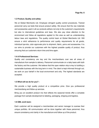 Page No. 6
1.3 Product, Quality and safety:
We at Global Merchants Ltd. Employee stringent quality control procedures. Trained
personnel carry out tests that ensure product safety. We ensure that the raw materials
and accessories used in all our products adhere not only to the customer’s requirements
but also to international guidelines and laws. We also pay close attention to the
environment and follow all regulations applied to this area as well as understanding
labour laws and regulations. The quality control team at Global Merchants Ltd. Will
ensure a strict adherence to performance and quality requirements for all goods,
individual bye-lots, color approvals prior to shipment, fabric, yarns and accessories. It is
our aims to provide our customers with the highest possible quality of product, thus
ensuring that our customers return time and time again.
1.4 A Professional Services:
Quality and consistency are key and the merchandisers over see all areas of
manufacture from sample to delivery. Personnel communicate on a daily basis with both
the factory and the customer. We believe that this open relation ship is key to building a
sustainable business with the long term in mind. The client is kept informed through out,
we work on your behalf in the local environment and only. The highest standards are
accepted.
1.5 What will we do for you? :
We provide a high quality product at a competitive price. Give you professional
merchandising and follow up services.
Bring you an excellent product mix that reflects the seasonal trends offer a complete
package from sample development to labeling, packaging, shipping and logistics.
1.6 GML work team:
Each customer will be assigned a merchandiser and senior manager to oversee their
unique portfolio. All communication will be done together with these personnel, thus
ensure consistency and clarity in the manufacture and follow up of the product.
 