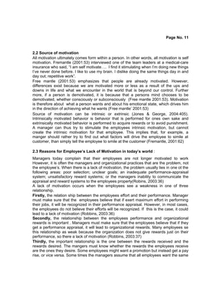 Page No. 11
2.2 Source of motivation
All motivation ultimately comes form within a person. In other words, all motivation is self
motivation. Fremantle (2001:53) interviewed one of the team leaders at a medical-care
insurance who said, “I am self motivate…. I find it stimulating when I’m doing new things
I’ve never done before. I like to use my brain. I dislike doing the same things day in and
day out; repetitive work”.
Free mantle (2001:53) emphasizes that people are already motivated. However,
differences exist because we are motivated more or less as a result of the ups and
downs in life and what we encounter in the world that is beyond our control. Further
more, if a person is demotivated, it is because that a persons mind chooses to be
demotivated, whether consciously or subconsciously (Free mantle 2001:53). Motivation
is therefore about what a person wants and about his emotional state, which drives him
in the direction of achieving what he wants (Free mantle’ 2001:53)
Source of motivation can be intrinsic or extrinsic (Jones & George, 2004:405).
Intrinsically motivated behavior is behavior that is performed for ones own sake and
extrinsically motivated behavior is performed to acquire rewards or to avoid punishment.
A manager can thus try to stimulate the employees intrinsic motivation, but cannot
create the intrinsic motivation for that employee. This implies that, for example, a
manger should rather try to find out what factors will drive the employee to simile at
customer, than simply tell the employee to smile at the customer (Fremantle, 2001:62)
2.3 Reasons for Employee’s Lack of Motivation in today’s world :
Managers today complain that their employees are not longer motivated to work
However, it is often the managers and organizational practices that are the problem, not
the employee’s. When there is a lack of motivation, the problem usually lies in one ot the
following areas: poor selection; unclear goals; an inadequate performance-appraisal
system; unsatisfactory reward systems; or the managers inability to communicate the
appraisal and reward systems to the employees properly(Robins, 2003:36)
A lack of motivation occurs when the employees see a weakness in one of three
relationship.
Firstly, the relation ship between the employees effort and their performance. Manager
must make sure that the employees believe that if exert maximum effort in performing
their jobs, it will be recognized in their performance appraisal. However, in most cases,
the employees do not believe their efforts will be recognized. If this is the case, it could
lead to a lack of motivation (Robbins, 2003:36)
Secondly, the relationship between the employees performance and organizational
rewards is important . Managers must make sure that the employees believe that if they
get a performance appraisal, it will lead to organizational rewards. Many employees se
this relationship as weak because the organization does not give rewards just on their
performance, so there a lack of motivation (Robbins, 2003:37)
Thirdly, the important relationship is the one between the rewards received and the
rewards desired. The mangers must know whether the rewards the employees receive
are the ones they desire. Some employees might want a promotion but instead get a pay
rise, or vice versa. Some times the managers assume that all employees want the same
 