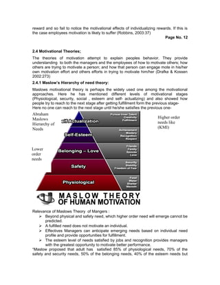 reward and so fail to notice the motivational effects of individualizing rewards. If this is
the case employees motivation is likely to suffer (Robbins, 2003:37)
Page No. 12
2.4 Motivational Theories;
The theories of motivation attempt to explain peoples behavior. They provide
understanding to both the managers and the employees of how to motivate others; how
others are trying to motivate a person; and how that person can engage mote in his/her
own motivation effort and others efforts in trying to motivate him/her (Drafke & Kossen
2002:273)
2.4.1 Maslow’s Hierarchy of need theory:
Maslows motivational theory is perhaps the widely used one among the motivational
approaches. Here he has mentioned different levels of motivational stages
(Physiological, security, social , esteem and self- actualizing) and also showed how
people try to reach to the next stage after getting fulfillment form the previous stage-
Here no one can reach to the next stage until he/she satisfies the previous one-
Relevance of Maslows Theory of Mangers :
 Beyond physical and safety need, which higher order need will emerge cannot be
predicted.
 A fulfilled need does not motivate an individual.
 Effectives Managers can anticipate emerging needs based on individual need
profile and provide opportunities for fulfillment.
 The esteem level of needs satisfied by jobs and recognition provides managers
with the greatest opportunity to motivate better performance.
“Maslow proposed that adult has satisfied 85% of physiological needs, 70% of the
safety and security needs, 50% of the belonging needs, 40% of the esteem needs but
Abraham
Maslows
Hierarchy of
Needs
Higher order
needs like
(KMI)
Lower
order
needs
 