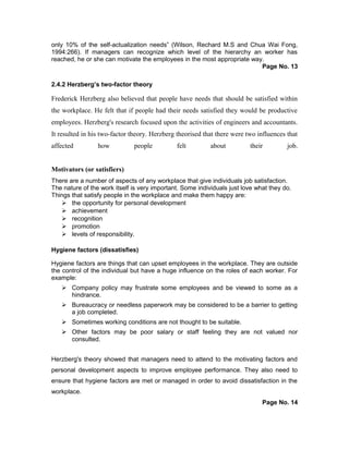only 10% of the self-actualization needs” (Wilson, Rechard M.S and Chua Wai Fong,
1994:266). If managers can recognize which level of the hierarchy an worker has
reached, he or she can motivate the employees in the most appropriate way.
Page No. 13
2.4.2 Herzberg’s two-factor theory
Frederick Herzberg also believed that people have needs that should be satisfied within
the workplace. He felt that if people had their needs satisfied they would be productive
employees. Herzberg's research focused upon the activities of engineers and accountants.
It resulted in his two-factor theory. Herzberg theorised that there were two influences that
affected how people felt about their job.
Motivators (or satisfiers)
There are a number of aspects of any workplace that give individuals job satisfaction.
The nature of the work itself is very important. Some individuals just love what they do.
Things that satisfy people in the workplace and make them happy are:
 the opportunity for personal development
 achievement
 recognition
 promotion
 levels of responsibility.
Hygiene factors (dissatisfies)
Hygiene factors are things that can upset employees in the workplace. They are outside
the control of the individual but have a huge influence on the roles of each worker. For
example:
 Company policy may frustrate some employees and be viewed to some as a
hindrance.
 Bureaucracy or needless paperwork may be considered to be a barrier to getting
a job completed.
 Sometimes working conditions are not thought to be suitable.
 Other factors may be poor salary or staff feeling they are not valued nor
consulted.
Herzberg's theory showed that managers need to attend to the motivating factors and
personal development aspects to improve employee performance. They also need to
ensure that hygiene factors are met or managed in order to avoid dissatisfaction in the
workplace.
Page No. 14
 