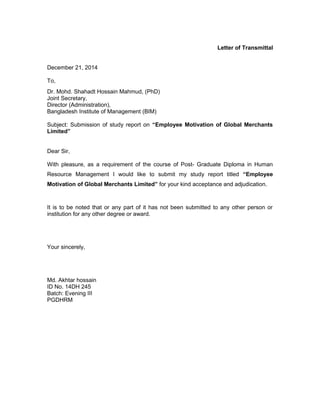 Letter of Transmittal
December 21, 2014
To,
Dr. Mohd. Shahadt Hossain Mahmud, (PhD)
Joint Secretary,
Director (Administration),
Bangladesh Institute of Management (BIM)
Subject: Submission of study report on “Employee Motivation of Global Merchants
Limited”
Dear Sir,
With pleasure, as a requirement of the course of Post- Graduate Diploma in Human
Resource Management I would like to submit my study report titled “Employee
Motivation of Global Merchants Limited” for your kind acceptance and adjudication.
It is to be noted that or any part of it has not been submitted to any other person or
institution for any other degree or award.
Your sincerely,
Md. Akhtar hossain
ID No. 14DH 245
Batch: Evening III
PGDHRM
 