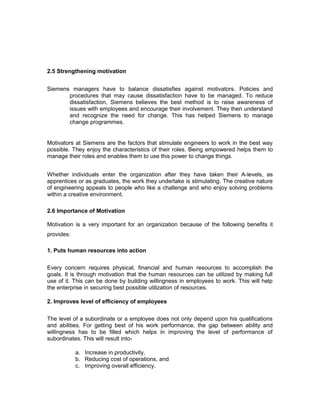 2.5 Strengthening motivation
Siemens managers have to balance dissatisfies against motivators. Policies and
procedures that may cause dissatisfaction have to be managed. To reduce
dissatisfaction, Siemens believes the best method is to raise awareness of
issues with employees and encourage their involvement. They then understand
and recognize the need for change. This has helped Siemens to manage
change programmes.
Motivators at Siemens are the factors that stimulate engineers to work in the best way
possible. They enjoy the characteristics of their roles. Being empowered helps them to
manage their roles and enables them to use this power to change things.
Whether individuals enter the organization after they have taken their A-levels, as
apprentices or as graduates, the work they undertake is stimulating. The creative nature
of engineering appeals to people who like a challenge and who enjoy solving problems
within a creative environment.
2.6 Importance of Motivation
Motivation is a very important for an organization because of the following benefits it
provides:
1. Puts human resources into action
Every concern requires physical, financial and human resources to accomplish the
goals. It is through motivation that the human resources can be utilized by making full
use of it. This can be done by building willingness in employees to work. This will help
the enterprise in securing best possible utilization of resources.
2. Improves level of efficiency of employees
The level of a subordinate or a employee does not only depend upon his qualifications
and abilities. For getting best of his work performance, the gap between ability and
willingness has to be filled which helps in improving the level of performance of
subordinates. This will result into-
a. Increase in productivity,
b. Reducing cost of operations, and
c. Improving overall efficiency.
 
