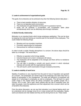 Page No. 15
3. Leads to achievement of organizational goals
The goals of an enterprise can be achieved only when the following factors take place :-
a. There is best possible utilization of resources,
b. There is a co-operative work environment,
c. The employees are goal-directed and they act in a purposive manner,
d. Goals can be achieved if co-ordination and co-operation takes place
simultaneously which can be effectively done through motivation.
4. Builds friendly relationship
Motivation is an important factor which brings employees satisfaction. This can be done
by keeping into mind and framing an incentive plan for the benefit of the employees. This
could initiate the following things:
 Monetary and non-monetary incentives,
 Promotion opportunities for employees,
 Disincentives for inefficient employees.
In order to build a cordial, friendly atmosphere in a concern, the above steps should be
taken by a manager. This would help in:
 Effective co-operation which brings stability,
 Industrial dispute and unrest in employees will reduce,
 The employees will be adaptable to the changes and there will be no resistance
to the change,
 This will help in providing a smooth and sound concern in which individual
interests will coincide with the organizational interests,
 This will result in profit maximization through increased productivity.
5. Leads to stability of work force
Stability of workforce is very important from the point of view of reputation and goodwill
of a concern. The employees can remain loyal to the enterprise only when they have a
feeling of participation in the management. The skills and efficiency of employees will
always be of advantage to employees as well as employees. This will lead to a good
public image in the market which will attract competent and qualified people into a
concern. As it is said, “Old is gold” which suffices with the role of motivation here, the
older the people, more the experience and their adjustment into a concern which can be
of benefit to the enterprise.
From the above discussion, we can say that motivation is an internal feeling which can
be understood only by manager since he is in close contact with the employees. Needs,
wants and desires are inter-related and they are the driving force to act. These needs
 