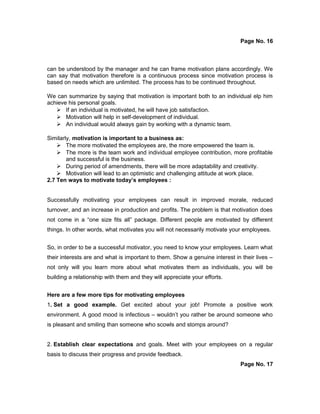 Page No. 16
can be understood by the manager and he can frame motivation plans accordingly. We
can say that motivation therefore is a continuous process since motivation process is
based on needs which are unlimited. The process has to be continued throughout.
We can summarize by saying that motivation is important both to an individual elp him
achieve his personal goals.
 If an individual is motivated, he will have job satisfaction.
 Motivation will help in self-development of individual.
 An individual would always gain by working with a dynamic team.
Similarly, motivation is important to a business as:
 The more motivated the employees are, the more empowered the team is.
 The more is the team work and individual employee contribution, more profitable
and successful is the business.
 During period of amendments, there will be more adaptability and creativity.
 Motivation will lead to an optimistic and challenging attitude at work place.
2.7 Ten ways to motivate today’s employees :
Successfully motivating your employees can result in improved morale, reduced
turnover, and an increase in production and profits. The problem is that motivation does
not come in a “one size fits all” package. Different people are motivated by different
things. In other words, what motivates you will not necessarily motivate your employees.
So, in order to be a successful motivator, you need to know your employees. Learn what
their interests are and what is important to them. Show a genuine interest in their lives –
not only will you learn more about what motivates them as individuals, you will be
building a relationship with them and they will appreciate your efforts.
Here are a few more tips for motivating employees
1. Set a good example. Get excited about your job! Promote a positive work
environment. A good mood is infectious – wouldn’t you rather be around someone who
is pleasant and smiling than someone who scowls and stomps around?
2. Establish clear expectations and goals. Meet with your employees on a regular
basis to discuss their progress and provide feedback.
Page No. 17
 