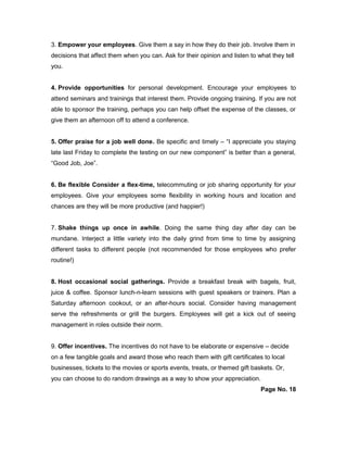 3. Empower your employees. Give them a say in how they do their job. Involve them in
decisions that affect them when you can. Ask for their opinion and listen to what they tell
you.
4. Provide opportunities for personal development. Encourage your employees to
attend seminars and trainings that interest them. Provide ongoing training. If you are not
able to sponsor the training, perhaps you can help offset the expense of the classes, or
give them an afternoon off to attend a conference.
5. Offer praise for a job well done. Be specific and timely – “I appreciate you staying
late last Friday to complete the testing on our new component” is better than a general,
“Good Job, Joe”.
6. Be flexible Consider a flex-time, telecommuting or job sharing opportunity for your
employees. Give your employees some flexibility in working hours and location and
chances are they will be more productive (and happier!)
7. Shake things up once in awhile. Doing the same thing day after day can be
mundane. Interject a little variety into the daily grind from time to time by assigning
different tasks to different people (not recommended for those employees who prefer
routine!)
8. Host occasional social gatherings. Provide a breakfast break with bagels, fruit,
juice & coffee. Sponsor lunch-n-learn sessions with guest speakers or trainers. Plan a
Saturday afternoon cookout, or an after-hours social. Consider having management
serve the refreshments or grill the burgers. Employees will get a kick out of seeing
management in roles outside their norm.
9. Offer incentives. The incentives do not have to be elaborate or expensive – decide
on a few tangible goals and award those who reach them with gift certificates to local
businesses, tickets to the movies or sports events, treats, or themed gift baskets. Or,
you can choose to do random drawings as a way to show your appreciation.
Page No. 18
 
