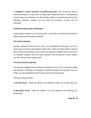 10. Establish a bonus structure or profit-sharing plan. One of the best ways to
motivate individuals is to give them an opportunity to affect their future – by establishing
a bonus structure; employees can work directly toward a pre-determined goal and be
financially rewarded. Likewise, you can share the company’s success with the
individuals.
2.8 Different Approaches to Motivation
In psychology, motivation is a very broad topic. In this post, we are going to talk about 5
different approaches to explain motivation.
The instinct approach
Animals, including humans are born with a set of behaviours that steer us to act a
certain way so that we could produce certain ends. These are called instincts. Some of
these instincts are essential to our survival. This approach suggests that we are born to
be motivated. However, there are many questions that this approach cannot answer,
e.g. what and how many instincts exist.
The drive-reduction approach
This approach suggests that our body has a tendency to act in such a way that a steady
internal state is maintained. This tendency is called homeostasis. For example, if you are
hungry, you are motivated to look for food to reduce your hunger drive.
There are 2 types of drives:
1) Primary drives – these are related to our biological needs, e.g. hunger, thirst, etc.
2) Secondary drives – these are related to our prior experience and learning, e.g.
achievement.
Page No. 19
 