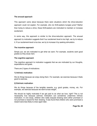 The arousal approach
This approach came about because there were situations which the drive-reduction
approach could not explain. For example, who do thrill-seekers bungee jump? Rather
than trying to reduce a drive, these thrill-seekers are motivated to maintain or increase
excitement.
In some way, this approach is similar to the drive-reduction approach. The arousal
approach to motivation suggests that if our excitement level is too high, we try to reduce
it. If our excitement level is too low, we try to increase it by seeking stimulation.
The incentive approach
Simply put, we are motivated to get what we want. For example, students want good
grades so they study hard.
The cognitive approach
The cognitive approach to motivation suggests that we are motivated by our thoughts,
expectations and goals.
There are 2 types of motivations:
1) Intrinsic motivation
We do things because we enjoy doing them. For example, we exercise because it feels
good to exercise.
2) Extrinsic motivation
We do things because of the tangible rewards, e.g. good grades, money, etc. For
example, we exercise because we want to lose weight.
We should be highly motivated if we get paid to do what we love, right? This is not
necessarily true because extrinsic motivation can sometimes undermine intrinsic
motivation. In one study, children who really enjoyed drawing were either promised or
not promised a reward for their drawing. It was found that children who were promised a
reward were less likely to draw again later.
Page No. 20
 