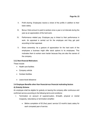 Page No. 23
II. Profit sharing: Employees receive a share of the profits in addition to their
basic salary.
III. Bonus: Extra amount is paid to workers once a year or at intervals during the
year as an appreciation of the hard work.
IV. Performance related pay: Employee pay is linked to their performance in
work. An appraisal is carried out for the employee and they get paid
according to their appraisal.
V. Share ownership: As a gesture of appreciation for the hard work of the
employees a business might offer stock options to its employees. This
motivates them to worker even harder because they are also the owners of
the company.
3.3.2 Non-financial Motivators:
These include:
• Health care facilities
• Company vehicle
• Canteen facilities
• Leave travel allowance
3.4 Employee Benefits other than financial-non financial motivating factors
A) Gratuity Scheme
An employee shall be eligible for gratuity on leaving the company after continuous and
confirmed service according to the following terms and conditions:
I. Termination on account of superannuation, ill-health, physical or mental
incapacity, redundancy or termination simplifier:
• Before completion of 05 (five) years’ service:1/2 month’s basic salary for
each competed year of service.
 