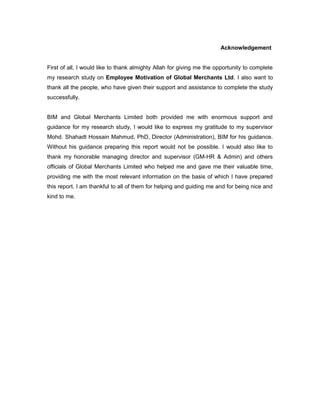 Acknowledgement
First of all, I would like to thank almighty Allah for giving me the opportunity to complete
my research study on Employee Motivation of Global Merchants Ltd. I also want to
thank all the people, who have given their support and assistance to complete the study
successfully.
BIM and Global Merchants Limited both provided me with enormous support and
guidance for my research study, I would like to express my gratitude to my supervisor
Mohd. Shahadt Hossain Mahmud, PhD, Director (Administration), BIM for his guidance.
Without his guidance preparing this report would not be possible. I would also like to
thank my honorable managing director and supervisor (GM-HR & Admin) and others
officials of Global Merchants Limited who helped me and gave me their valuable time,
providing me with the most relevant information on the basis of which I have prepared
this report. I am thankful to all of them for helping and guiding me and for being nice and
kind to me.
 