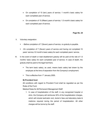 • On completion of 10 (ten) years of service; 1 month’s basic salary for
each completed year of service.
• On completion of 15 (fifteen) years of service; 1.5 month’s basic salary for
each completed year of service.
Page No. 24
II. Voluntary resignation:
 - Before completion of 7 (Seven) years of service, no gratuity is payable.
 -On completion of 7 (Seven) years of service and having not completed 10
years’ service,1/2 month’s basic salary for each completed years’ service.
III. In the event of death or total disablement gratuity will be paid at the rate of 1.5
months’ basic salary for each completed year of service. In case of death, the
gratuity shall be paid to the legal heir/heirs.
 The term basic salary, as used, means basic salary last drawn by the
employee at the time of separation from the Company’s employment.
 This is effective from 1st
January 2005.
B) Provident fund
All conditions with regard to Provident Fund shall be regulated as per the
Rules of the Fund.
Medical Rules for All Permanent Management Staff:
1. In case of hospitalization of the staff, in any recognized hospital or
clinic, the Company will reimburse 30% of the hospitalization charges,
which will include bed/cabin rent, doctor’s fees and laboratory tests &
medicine required during the period of hospitalization. All other
charges will be borne by the staff.
 