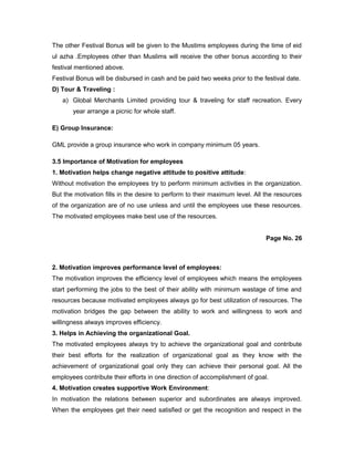 The other Festival Bonus will be given to the Mustims employees during the time of eid
ul azha .Employees other than Muslims will receive the other bonus according to their
festival mentioned above.
Festival Bonus will be disbursed in cash and be paid two weeks prior to the festival date.
D) Tour & Traveling :
a) Global Merchants Limited providing tour & traveling for staff recreation. Every
year arrange a picnic for whole staff.
E) Group Insurance:
GML provide a group insurance who work in company minimum 05 years.
3.5 Importance of Motivation for employees
1. Motivation helps change negative attitude to positive attitude:
Without motivation the employees try to perform minimum activities in the organization.
But the motivation fills in the desire to perform to their maximum level. All the resources
of the organization are of no use unless and until the employees use these resources.
The motivated employees make best use of the resources.
Page No. 26
2. Motivation improves performance level of employees:
The motivation improves the efficiency level of employees which means the employees
start performing the jobs to the best of their ability with minimum wastage of time and
resources because motivated employees always go for best utilization of resources. The
motivation bridges the gap between the ability to work and willingness to work and
willingness always improves efficiency.
3. Helps in Achieving the organizational Goal.
The motivated employees always try to achieve the organizational goal and contribute
their best efforts for the realization of organizational goal as they know with the
achievement of organizational goal only they can achieve their personal goal. All the
employees contribute their efforts in one direction of accomplishment of goal.
4. Motivation creates supportive Work Environment:
In motivation the relations between superior and subordinates are always improved.
When the employees get their need satisfied or get the recognition and respect in the
 