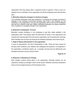 organization then they always offer a supportive hand to superiors. There is more co-
operation and co-ordination in the organization and all the employees work with the team
spirit.
5. Motivation helps the managers to introduce changes:
The motivated employees show less resistance in accepting the changes according to
changes in the business environment because they know if the changes are not
implement in the organization, not only the organization will by this but the employees
also will find it difficult to get their fulfilled. Motivated employees are always supportive
and co-operative in accepting changes in the organization.
6. Reduction in Employees’ Turnover:
Motivation creates confidence in the employees to get their needs satisfied in the
organization itself. They always select the alternative to remain in the organization and
increase their earning rather than leaving the organization and increasing their earnings.
With motivation the turnovers are because the satisfied employees never leave the job.
7. Helps to Reduce Absenteeism in the organization:
In some of organizations, the rate of absenteeism is high. There are many causes for
this-poor work conditions, poor relations with colleagues and superiors, no recognition in
the organization, insufficient reward, etc. a manager removes all such deficiencies and
workplace becomes a source of joy for them.
Page No. 27
8. Reduction in Resistance to Change:
New changes continue taking place in the organization. Normally workers are not
prepared to accept any changes in their normal routine. Whereas it becomes essential to
bring in some changes because of the demands of time.
 