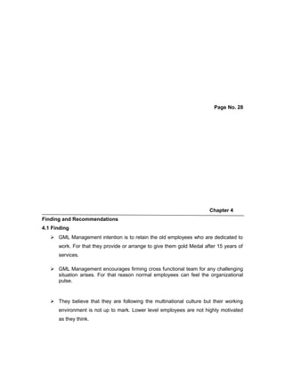 Page No. 28
Chapter 4
Finding and Recommendations
4.1 Finding
 GML Management intention is to retain the old employees who are dedicated to
work. For that they provide or arrange to give them gold Medal after 15 years of
services.
 GML Management encourages firming cross functional team for any challenging
situation arises. For that reason normal employees can feel the organizational
pulse.
 They believe that they are following the multinational culture but their working
environment is not up to mark. Lower level employees are not highly motivated
as they think.
 