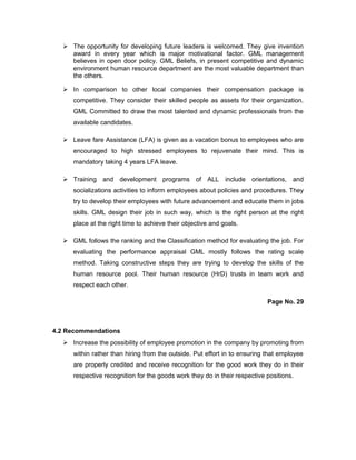  The opportunity for developing future leaders is welcomed. They give invention
award in every year which is major motivational factor. GML management
believes in open door policy. GML Beliefs, in present competitive and dynamic
environment human resource department are the most valuable department than
the others.
 In comparison to other local companies their compensation package is
competitive. They consider their skilled people as assets for their organization.
GML Committed to draw the most talented and dynamic professionals from the
available candidates.
 Leave fare Assistance (LFA) is given as a vacation bonus to employees who are
encouraged to high stressed employees to rejuvenate their mind. This is
mandatory taking 4 years LFA leave.
 Training and development programs of ALL include orientations, and
socializations activities to inform employees about policies and procedures. They
try to develop their employees with future advancement and educate them in jobs
skills. GML design their job in such way, which is the right person at the right
place at the right time to achieve their objective and goals.
 GML follows the ranking and the Classification method for evaluating the job. For
evaluating the performance appraisal GML mostly follows the rating scale
method. Taking constructive steps they are trying to develop the skills of the
human resource pool. Their human resource (HrD) trusts in team work and
respect each other.
Page No. 29
4.2 Recommendations
 Increase the possibility of employee promotion in the company by promoting from
within rather than hiring from the outside. Put effort in to ensuring that employee
are properly credited and receive recognition for the good work they do in their
respective recognition for the goods work they do in their respective positions.
 