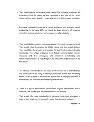  They should develop performance based payment for motivating employees. All
employees should be treated as fairly regardless of age, race gender, family
status , national origin, disability , personality , thinking style or sexual orientation
 Employee motivation is essential to remain employees and improving overall
productivity. In the case GML, we found the basic elements of employee
motivation to remain employees and improving overall productivity.
 They should build the culture and crating values in to the all management level.
They should initiate the practice the MNC’s culture what they actually believe.
They should take the program to encourage the lower level employees to voice
compliance. They should encourage more frequent communication between
managers and their employees, and implement team-building and
communication exercise to help strengthen the relationship and trust between the
two groups.
 The following recommendations are made to the company based on the findings
and conclusions of this study on employee motivation and its most influencing
factors, for the purpose of enhancing the overall level of employee motivation in
the company and increasing and increasing work efficiency.
 There is a gap on Management development program. Management should
doing the TNA in every year and identified the GAP of learning.
 They should offer more opportunities for job advancement and education, in
order to allow employees to completely master their respective positions.
Page No. 30
 