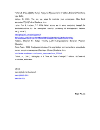 Fishers & Shaw, (2004), Human Resource Management, 5th
edition, Biztrana Publishers,
New Delhi.
Nelson, B. 2003. The ten top ways to motivate your employees. ABA Bank
Marketing,35(10)[Online] Available from:
Locke, E.A. & Latham, G.P. 2004. What should we do about motivation theory? Six
recommendations for the twenty-first century. Academy of Management Review,
29(3):388-403
http://proquest.umi.com/pqdlink?
did=309890291&sid=1&Fmt=4&clientld=39523&RQT=309&VName=PQD
Robbins, Stephen P.: Judge, Timothy A.(2010),Organizational Behavior, Pearson
Education
Accel-Team. 2005. Employee motivation, the organization environment and productivity:
human resource management functions [Online ] Available from:
http://www.accel-team.com/human_resources/hrm_00.html
Druker, p., (2001), Managing in a Time of Great Change,2nd
edition, McGraw-Hill
Publishers, New Delhi .
Others
www.global-merchants.net
www.google.com
www.joe.org
Page No. 32
 
