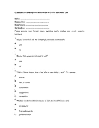 Questionnaire of Employee Motivation in Global Merchants Ltd.
Name: ………………………………………….
Designation: ……………………….. ………
Department: ………………………………..
Contract no: ………………………………….
Please provide your honest views, avoiding overly positive and overly negative
feedback.
1.
Do you know what are the company's principles and mission?
A
.
yes
B
.
no
2.
Do you think you are motivated to work?
A
.
yes
B
.
no
3.
Which of these factors do you feel affects your ability to work? Choose one.
A
.
Barrier
B
.
lack of control
C
.
competition
D
.
cooperation
E. recognition
4.
What do you think will motivate you to work the most? Choose one.
A
.
job security
B
.
financial rewards
C job satisfaction
 
