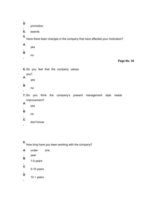 .
D
.
promotion
E. awards
5.
Have there been changes in the company that have affected your motivation?
A
.
yes
B
.
no
Page No. 34
6. Do you feel that the company values
you?
A
.
yes
B
.
no
7. Do you think the company’s present management style needs
improvement?
A
.
yes
B
.
no
C
.
don’t know
8.
How long have you been working with the company?
A
.
under one
year
B
.
1-5 years
C
.
5-10 years
D
.
10 + years
 